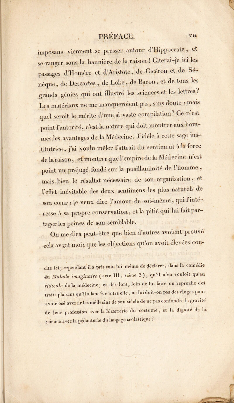 imposans viennent se presser autour cTHippocrate , et se ranger sous la bannière de la raison 1 Citerai-je ici les passages d’Homère et d’Aristote, de Cicéron et de Sé¬ nèque, de Descartes , de Lobe, de Bacon, et de tous les grands génies qui ont illustré les sciences et les lettres ; Les matériaux ne me manqueraient pas, sans doute : mais quel seroit le mérite d’une si vaste compilation? Ce n’es* point l’autorité, c’est la nature qui doit montrer aux hom¬ mes les avantages de la Médecine. Fidèle à cette sage ins¬ titutrice , j’ai voulu mêler l’attrait du sentiment a la roi ce de la raison, et montrer que l’empire de la Médecine n e»t point un préjugé fondé sur la pusillanimité de 1 homme , mais bien le résultat nécessaire de son organisation, et l’effet inévitable des deux sentimens les plus naturels cte son cœur : je veux dire l’amour de soi-meme , qui 1 inte¬ resse à sa propre conservation, et la pitié qui lui fait par¬ tager les peines de son semblable. On me dira peut-être que bien d’autres avoient prouvé cela avant moi5 que les objections qu’on avoit élevées con- cite ici 5 cependant il a pris soin lui-même de déclarer, dans la comédie du Malade imaginaire ( acte III, scène 5 ), qu’il n’en vouloit qu'au ridicule de la médecine ; et dès-lors, loin de lui faire un reproche des traits plaisans qu’il a lancés contre elle , ne lui doit-on pas des éloges pour avoir osé' avertir les médecins de son siècle de ne pas confondre la gravité de leur profession avec la bizarrerie du costume, et la dignité de science avec la pédanterie du langage scolastique?