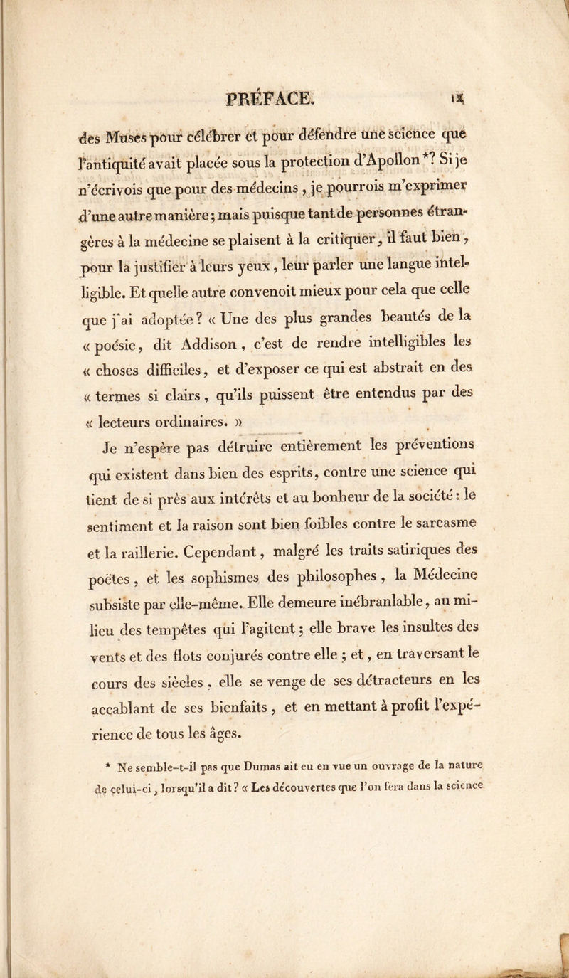 des Muses pour célébrer et pour défendre une science que l’antiquité avait placée sous la protection d’Apollon ? Si je n’écrivois que pour des médecins , je pourrais m’exprimer d’une autre manière , mais puisque tant de personnes étran¬ gères à la médecine se plaisent à la critiquer y il faut bien ? pour la justifier à leurs yeux , leur parler une langue intel¬ ligible. Et quelle autre convenoit mieux pour cela que celle que j*ai adoptée? «Une des plus grandes beautés delà « poésie, dit Addison , c’est de rendre intelligibles les « choses difficiles , et d’exposer ce qui est abstrait en des « termes si clairs, qu’ils puissent être entendus par des « lecteurs ordinaires. » Je n’espère pas détruire entièrement les préventions qui existent dans bien des esprits, contre une science qui tient de si près aux intérêts et au bonheur de la société : le sentiment et la raison sont bien foibles contre le sarcasme et la raillerie. Cependant, malgré les traits satiriques des poètes , et les sophismes des philosophes , la Médecine subsiste par elle-même. Elle demeure inébranlable, au mi¬ lieu des tempêtes qui l’agitent ; elle brave les insultes des vents et des flots conjurés contre elle ; et, en traversant le cours des siècles , elle se venge de ses détracteurs en les accablant de ses bienfaits , et en mettant à profit l’expé¬ rience de tous les âges. * Ne semble-t-il pas que Dumas ait eu en vue un ouvrage de la nature de celui-ci, lorsqu’il a dit? « Les decouvertes que l’on fera dans la science