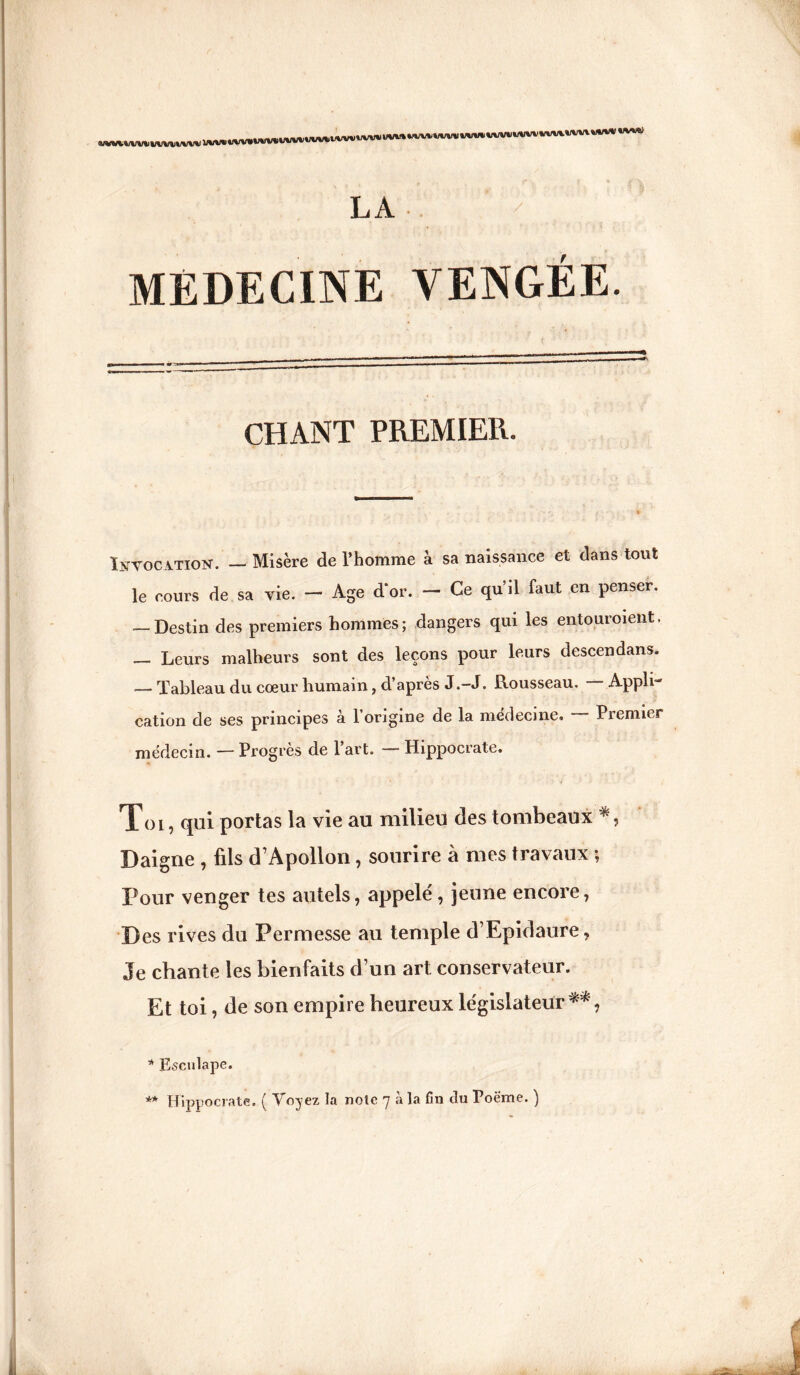 SJWVlVV'i WWVW\I i/UV* t/w»1 imwMMivvwuwvvvv LA MÉDECINE VENGÉE CHANT PREMIER. Invocation. — Misère de l’homme à sa naissance et dans tout le cours de sa vie. — Age d’or. — Ce qu’il faut en penser. — Destin des premiers hommes; dangers qui les entouraient — Leurs malheurs sont des leçons pour leurs descendans. — Tableau du cœur humain, d’après J .-J. Rousseau. — Apple cation de ses principes à l’origine de la médecine. — Premier médecin. — Progrès de 1 art. Hippocrate. Toi, qui portas la vie au milieu des tombeaux Daigne , fils d’Apollon, sourire à mes travaux ; Pour venger tes autels, appelé, jeune encore, Des rives du Permesse au temple d’Epidaure, Je chante les bienfaits d’un art conservateur. Et toi, de son empire heureux législateur ** , * Esculape. ** Hippocrate. ( Voyez la note 7 à la fin du Poème. )