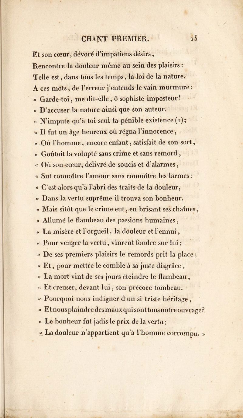 Et son cœur, dévoré d’impatiens désirs, Rencontre la douleur même au sein des plaisirs : Telle est, dans tous les temps, la loi de la nature. A ces mots, de l’erreur j’entends le vain murmure : « Garde-toi, me dit-elle, ô sophiste imposteur ! « D’accuser la nature ainsi que son auteur. « N’impute qu’à toi seul ta pénible existence (i); « Il fut un âge heureux où régna l’innocence, « Où l’homme, encore enfant, satisfait de son sort, k Goûtoit la volupté sans crime et sans remord, « Où son cœur, délivré de soucis et d’alarmes, « Sut connaître l’amour sans connoître les larmes: « C’est alors qu’à l’abri des traits de la douleur, « Dans la vertu suprême il trouva son bonheur. « Mais sitôt que le crime eut, en brisant ses chaînes, « Allumé le flambeau des passions humaines, « La misère et l’orgueil, la douleur et l’ennui, « Pour venger la vertu, vinrent fondre sur lui ; « De ses premiers plaisirs le remords prit la place ; « Et, pour mettre le comble à sa juste disgrâce , « La mort vint de ses jours éteindre le flambeau, « Et creuser, devant lui, son précoce tombeau. « Pourquoi nous indigner d’un si triste héritage, « Et nous plaindre des maux qui sont tousnotre ouvrage « Le bonheur fut jadis le prix de la vertu; « La douleur n’appartient qu’à l’homme corrompu»