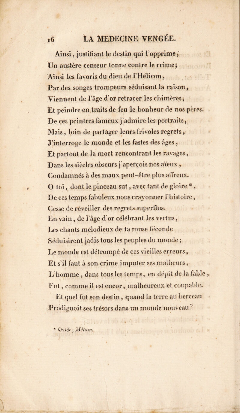 Ainsi, justifiant le destin qui l’opprime * Un austère censeur tonne contre le crime; Ainsi les favoris du dieu de l’Hélicon* Par des songes trompeurs séduisant la raison, Viennent de l’âge d’or retracer les chimères* Et peindre en traits de feu le bonheur de nos pères. De çes peintres fameux j’admire les portraits, Mais, loin de partager leurs frivoles regrets , J’interroge le monde et les fastes des âges , Et partout de la mort rencontrant les ravages, Dans les siècles obscurs j’aperçois nos aïeux, Condamnés à des maux peut-être plus affreux. O toi, dont le pinceau sut, avec tant de gloire * , De ces temps fabuleux nous crayonner l’histoire, Cesse de réveiller des regrets superflus. En vain, de l’âge d'or célébrant les vertus, Les chants mélodieux de ta muse féconde Séduisirent jadis tous les peuples du monde ; Le monde est détrompé de ces vieilles erreurs, Et s’il faut à son crime imputer ses malheurs, L homme , dans tous les temps, en dépit de la fable , Fut, comme il est encor, malheureux et coupable. Et quel fut son destin , quand la terre au berceau Prodiguait ses trésors dans un monde nouveau ? * Ovide - Mêtam>