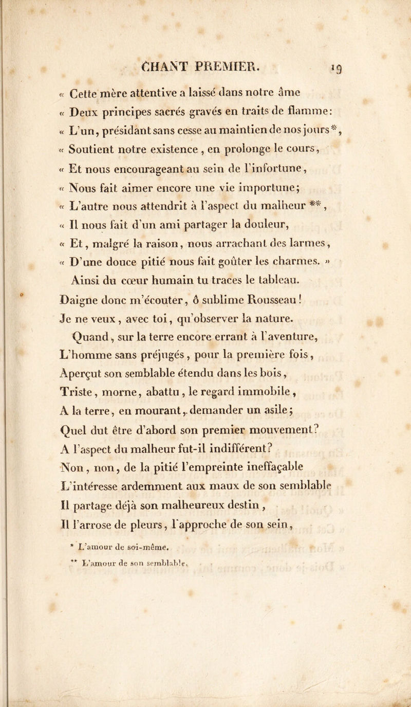 « Cette mère attentive a laissé dans notre âme « Deux principes sacrés gravés en traits de flamme: « L’un, présidant sans cesse au maintien de nos jours « Soutient notre existence , en prolonge le cours, « Et nous encourageant au sein de l’infortune, « Nous fait aimer encore une vie importune; « L’autre nous attendrit à l’aspect du malheur **, « Il nous fait d’un ami partager la douleur, « Et, malgré la raison, nous arrachant des larmes, « D’une douce pitié nous fait goûter les charmes. » Ainsi du cœur humain tu traces le tableau. Daigne donc m’écouter, ô sublime Rousseau ! Je ne veux , avec toi, qu’observer la nature. Quand , sur la terre encore errant à l’aventure, L’homme sans préjugés, pour la première fois, Aperçut son semblable étendu dans les bois, Triste, morne, abattu, le regard immobile , À la terre, en mourant,.demander un asile; Quel dut être d’abord son premier mouvement? A l’aspect du malheur fut-il indifférent? Non, non, de la pitié l’empreinte ineffaçable L'intéresse ardemment aux maux de son semblable Il partage déjà son malheureux destin , Il F arrose de pleurs, l'approche de son sein, * L’amour de sai-même. L’amour de son semblable.