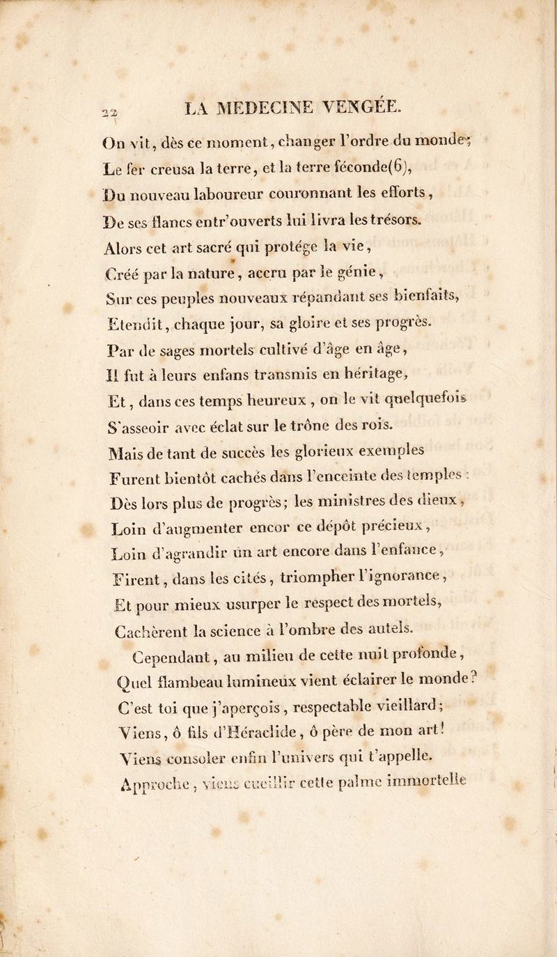 On vît, dès ee moment, changer l’ordre du mondes Le fer creusa la terre, et la terre féconde(6), Du nouveau laboureur couronnant les efforts, De ses lianes entrouverts lui livra les trésors. Alors cet art sacré qui protège la vie, » Créé par la nature, accru par le génie, Sur ces peuples nouveaux répandant ses bienfaits, Etendit, chaque jour, sa gloire et ses progrès. Par de sages mortels cultivé d’âge en âge, II fut à leurs enfans transmis en héritage. Et, dans ces temps heureux , on le vit quelquefois S asseoir avec éclat sur le trône des rois. Mais de tant de succès les glorieux exemples Eurent bientôt cachés dans 1 enceinte des temples Dès lors plus de progrès; les ministres des dieux, Loin d’augmenter encor ce dépôt précieux, Loin d’agrandir tin art encore dans l’enfance, Dirent, dans les cités, triompher l’ignorance, Et pour mieux usurper le respect des mortels, Cachèrent la science a 1 ombre des autels. Cependant, au milieu de cette nuit profonde, Quel flambeau lumineux vient éclairer le monde C’est toi que j’aperçois , respectable vieillard ; Viens, ô fils d’Héraclide, ô père de mon art! Viens consoler enfin l’univers qui t’appelle. Approche , viens cueillir cette palme immortelle