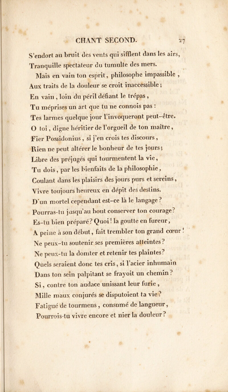 S’endort an bruit des vents qui sifflent dans les airs, Tranquille spectateur du tumulte des mers. Mais en vain ton esprit, philosophe impassible , Aux traits de la douleur se croit inaccessible ; En vain , loin du péril défiant le trépas , Tu méprises un art que tu ne connois pas * Tes larmes quelque jour l’invoqueront peut-etre. O toi, digne héritier de l’orgueil de ton maître, Fier Possidonius , si j’en crois tes discours , Rien ne peut altérer le bonheur de tes jours; Libre des préjugés qui tourmentent la vie, Tu dois , par les bienfaits de la philosophie. Coulant dans les plaisirs des jours purs et sereins, Vivre toujours heureux en dépit des destins. D'un mortel cependant est-ce là le langage ? Pourras-tu jusqu’au bout conserver ton courage? Es-tu bien préparé? Quoi! la goutte en fureur, A peine à son début, fait trembler ton grand cœur Ne peux-tu soutenir ses premières atteintes? Ne peux-tu la dornter et retenir tes plaintes? Quels seraient donc tes cris, si l’acier inhumain Dans ton sein palpitant se frayoit un chemin ? Si, contre ton audace unissant leur furie , Mille maux conjurés se disputoient ta vie? Fatigué de tourmens , consumé de langueur, Pourrois-tu vivre encore et nier la douleur ?