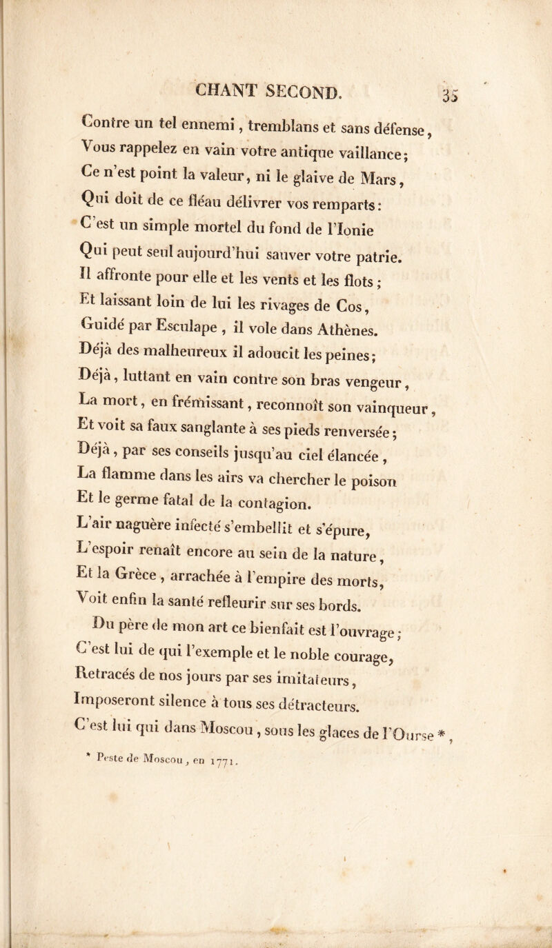 Contre un tel ennemi, tremblans et sans défense v ous rappelez en vain votre antique vaillance; Ce n est point la valeur, ni le glaive de Mars, Qui doit de ce fléau délivrer vos remparts: C’est un simple mortel du fond de l’Ionie Qui peut seul aujourd’hui sauver votre patrie. Il affronte pour elle et les vents et les flots ; Et laissant loin de lui les rivages de Cos, Guidé par Esculape , il vole dans Athènes. Déjà des malheureux il adoucit les peines; Déjà, luttant en vain contre son bras vengeur, La mort, en frémissant, reconnoît son vainqueur, Et voit sa faux sanglante à ses pieds renversée ; Déjà, par ses conseils jusqu’au ciel élancée , La flamme dans les airs va chercher le poison Et le germe fatal de la contagion. L’air naguère infecté s’embellit et s’épure, L espoir renaît encore au sein de la nature, Et la Grèce , arrachée à l’empire des morts, A oit enfin la santé refleurir sur ses bords. Du père de mon art ce bienfait est l’ouvrage ; C’est lui de qui l’exemple et le noble courage, Retracés de nos jours par ses imitateurs, Imposeront silence a tous ses détracteurs. C est lui qui dans Moscou , sous les glaces de l’Ourse *, * P^ste rie Moscou> en 1771. t