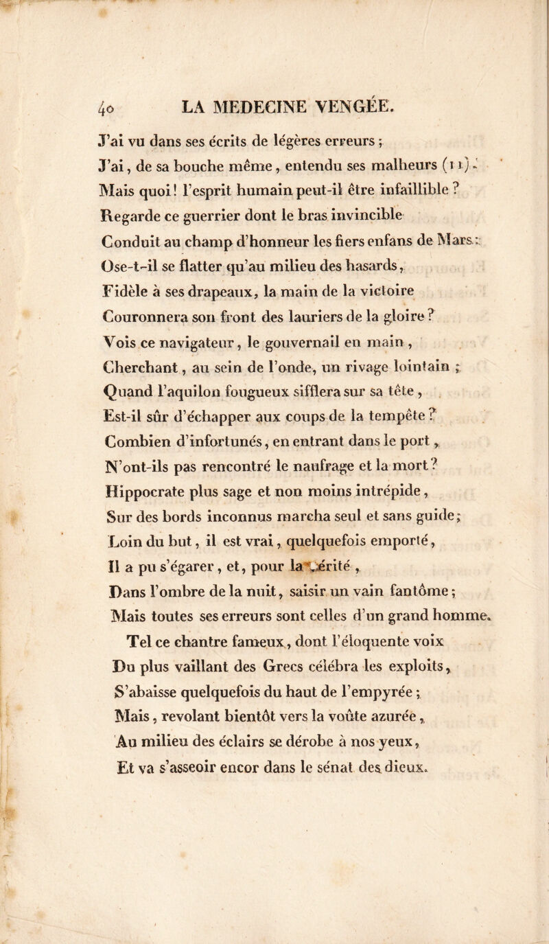 J’ai vu dans ses e'crits de légères erreurs ; J’ai , de sa bouche même, entendu ses malheurs ( 11) Mais quoi ! l’esprit humain peut-il être infaillible ? Regarde ce guerrier dont le bras invincible Conduit au champ d’honneur les fiers enfans de Mars : Ose-t-il se flatter qu’au milieu des hasards r Fidèle à ses drapeaux, la main de la victoire Couronnera son front des lauriers de la gloire ? Vois ce navigateur, le gouvernail en main, Cherchant, au sein de l’onde, un rivage lointain ; Quand l’aquilon fougueux sifflera sur sa tête , Est-il sûr d’échapper aux coups de la tempête ? Combien d’infortunés, en entrant dans le port N’ont-ils pas rencontré le naufrage et la mort? Hippocrate plus sage et non moins intrépide, Sur des bords inconnus marcha seul et sans guide; Loin du but, il est vrai, quelquefois emporté, Il a pu s’égarer, et, pour la mérité , Dans l’ombre de la nuit, saisir un vain fantôme ; Mais toutes ses erreurs sont celles d’un grand homme. Tel ce chantre fameux, dont l’éloquente voix Du plus vaillant des Grecs célébra les exploits, S’abaisse quelquefois du haut de l’empyrée ; Mais, revolant bientôt vers la voûte azurée % Au milieu des éclairs se dérobe à nos yeux, Et va s’asseoir encor dans le sénat des dieux.