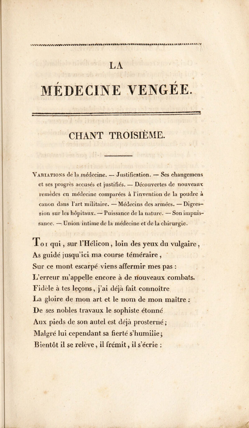 tvn iwv iv.v WW WW WW WW’J IM WW WW WW WW WW uvm WW WW WW WW WW WW WW w LA MÉDECINE VENGÉE. CHANT TROISIÈME. Variations delà médecine. — Justification. — Ses changement et ses progrès accusés et justifiés. — Découvertes de nouveaux remèdes en médecine comparées à T invention de la poudre à canon dans l’art militaire. —Médecins des armées. —Digres¬ sion sur les hôpitaux. — Puissance de la nature. — Son impuis¬ sance. — Union intime de la médecine et de la chirurgie. Toi qui , sur THélicon, loin des yeux du vulgaire, As guidé jusqu’ici ma course téméraire , Sur ce mont escarpé viens affermir mes pas : L’erreur m’appelle encore à de nouveaux combats. Fidèle à tes leçons, j’ai déjà fait coimoître La gloire de mon art et le nom de mon maître : De ses nobles travaux le sophiste étonné Aux pieds de son autel est déjà prosterné ; Malgré lui cependant sa fierté s’humilie; Bientôt il se relève, il frémit, il s’écrie ;