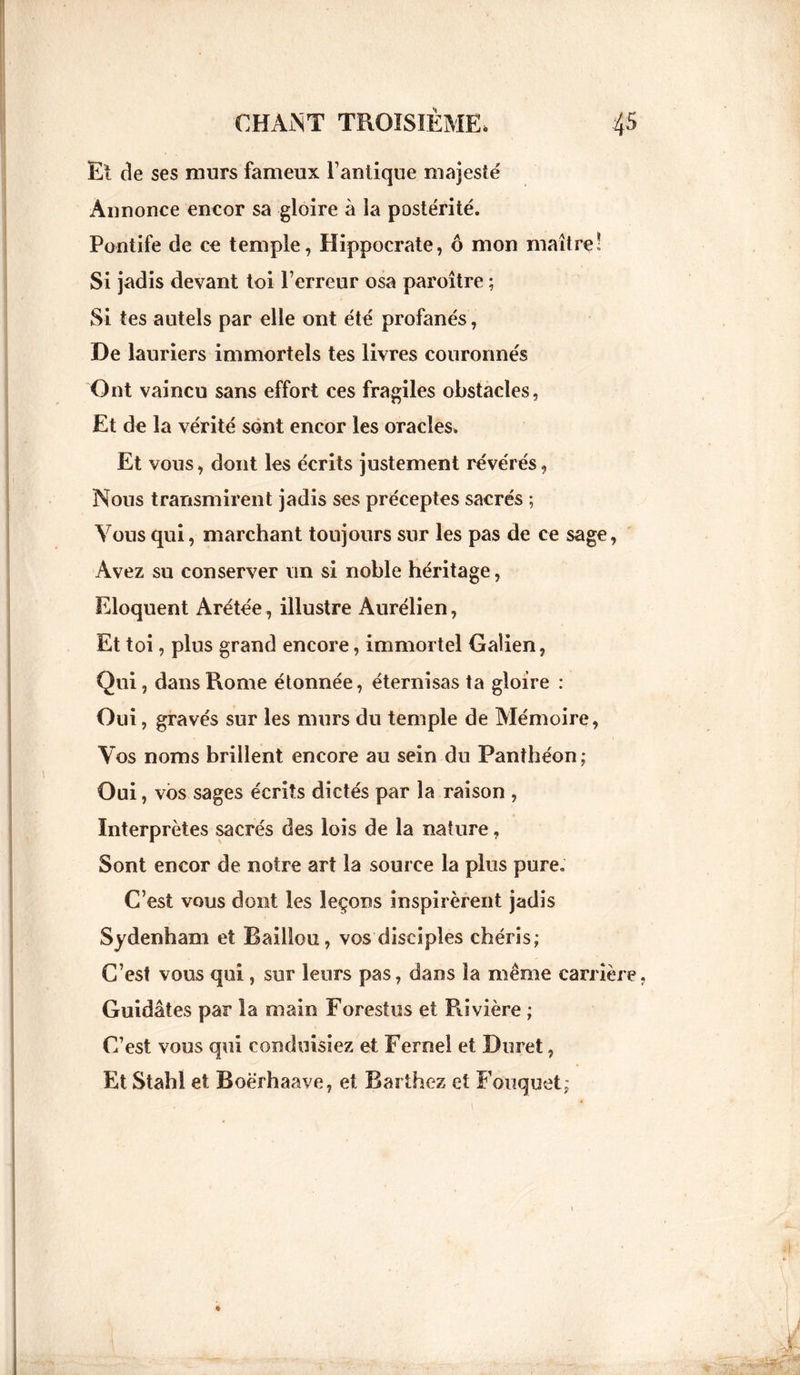 Et de ses murs fameux l’antique majesté Annonce encor sa gloire à la postérité. Pontife de ce temple, Hippocrate, ô mon maître! Si jadis devant toi l’erreur osa paroître ; Si tes autels par elle ont été profanés, De lauriers immortels tes livres couronnés Ont vaincu sans effort ces fragiles obstacles, Et de la vérité sont encor les oracles. Et vous, dont les écrits justement révérés, Nous transmirent jadis ses préceptes sacrés ; Vous qui, marchant toujours sur les pas de ce sage, Avez su conserver un si noble héritage, Eloquent Arétée, illustre Aurélien, Et toi, plus grand encore, immortel Galien, Qui, dans Rome étonnée, éternisas ta gloire : Oui, gravés sur les murs du temple de Mémoire, Vos noms brillent encore au sein du Panthéon; Oui, vos sages écrits dictés par la raison , Interprètes sacrés des lois de la nature, Sont encor de notre art la source la plus pure. C’est vous dont les leçons inspirèrent jadis Sydenham et Baillou, vos disciples chéris; C’est vous qui, sur leurs pas, dans la même carrière, Guidâtes par la main Forestus et Rivière ; C’est vous qui conduisiez et Ferne! et Duret, Et Stahl et Boërhaave, et Barthez et Fouquet;