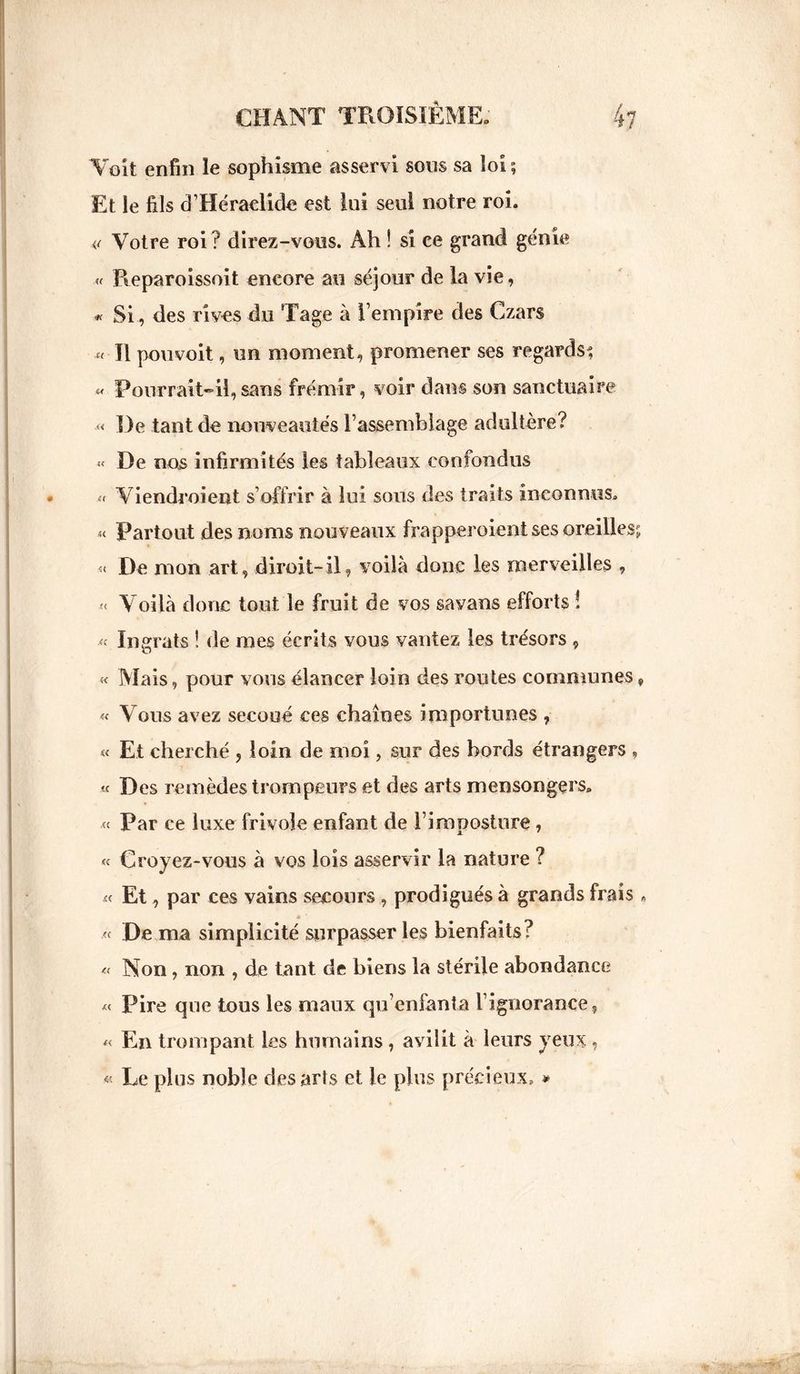 Voit enfin le sophisme asservi sons sa loi ; Et le fils d’Héraelide est lui seul notre roi. Votre roi ? direz-vous. Ah ! si ce grand génie « Reparoissoit encore au séjour de la vie, « Si., des rives du Tage à l’empire des Czars « Il pou voit, un moment, promener ses regards^ « Pourrait»il,sans frémir, voir dans son sanctuaire « De tant de nouveautés l’assemblage adultère? « De nos infirmités les tableaux confondus « Viendroient s’offrir à lui sous des traits inconnus. « Partout des noms nouveaux frapper oient ses oreilles; « De mon art, dirait-il, voilà donc les merveilles , < Voilà donc tout le fruit de vos savans efforts ! « Ingrats ! de mes écrits vous vantez les trésors , « Mais, pour vous élancer loin des routes communes, « Vous avez secoué ces chaînes importunes , « Et cherché , loin de moi, sur des bords étrangers , « Des remèdes trompeurs et des arts mensongers. « Par ce luxe frivole enfant de l’imposture, « Croyez-vous à vos lois asservir la nature ? « Et, par ces vains secours , prodigués à grands frais « .« De ma simplicité surpasser les bienfaits? « Non, non , de tant de biens la stérile abondance « Pire que tous les maux qu’enfanta l’ignorance, « En trompant les humains , avilit à leurs yeux, « Le plus noble des arts et le plus précieux. »