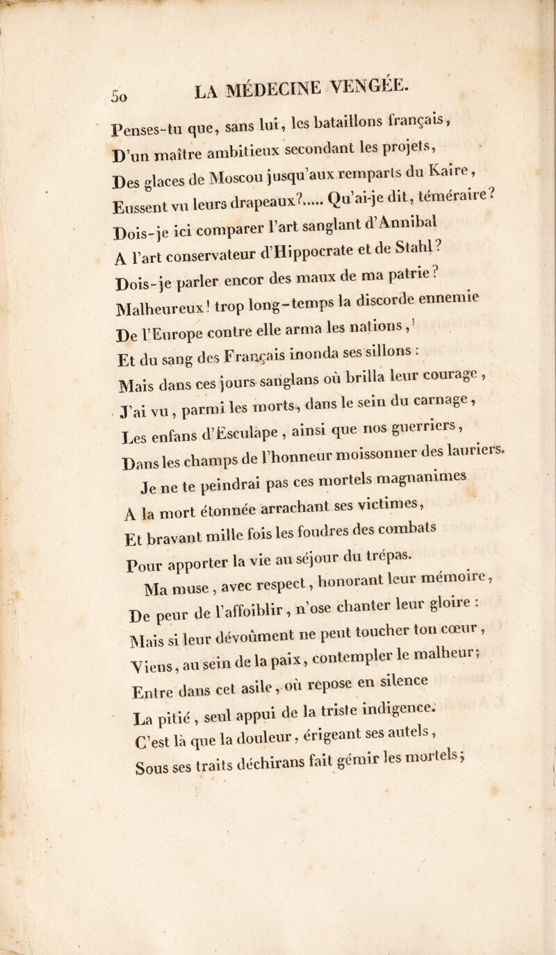 JO Penses-tu que, sans lui, les bataillons français, D’un maître ambitieux secondant les projets, Des -laces de Moscou jusqu’aux remparts du Kaire, Eussent vu leurs drapeaux?..,. Qu’ai-je dit, téméraire? Dois-je ici comparer l’art sanglant d Annibal A l’art conservateur d’Hippocrate et de Stahl ? Dois-je parler encor des maux de ma patrie? Malheureux! trop long-temps la discorde ennemie De l’Europe contre elle arma les nations, Et du sang des Français inonda ses sillons . Mais dans ces jours sanglans où brilla leur courage , J’ai vu , parmi les morts, dans le sein du carnage, Les enfans d’Esculape , ainsi que nos guerriers. Dans les champs de l’honneur moissonner des lauriers. Je ne te peindrai pas ces mortels magnanimes A la mort étonnée arrachant ses victimes. Et bravant mille fois les foudres des combats Pour apporter la vie au séjour du trépas. Ma muse, avec respect, honorant leur mémoire. De peur de l’affoiblir, n’ose chanter leur gloire : Mais si leur dévouaient ne peut toucher ton cœur, Viens, au sein de la paix, contempler le malheur ; Entre dans cet asile, où repose en silence La pitié , seul appui de la triste indigence. C’est là que la douleur, érigeant ses autels, Sous ses traits déchirans fait gémir les mortels ;