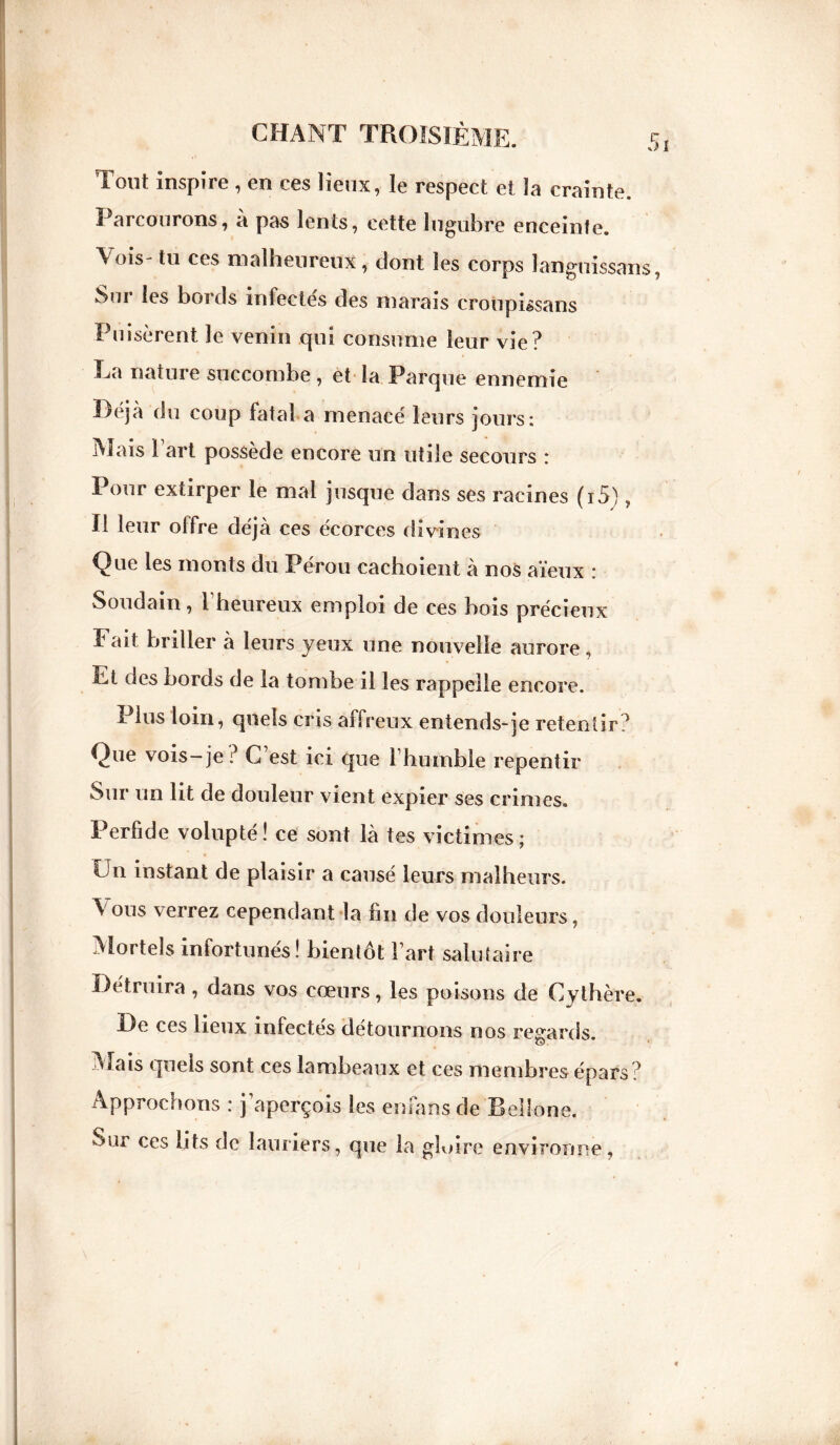 Tout inspire , en ces lieux, le respect et la crainte. Parcourons, à pas lents, cette lugubre enceinte. Vois- tu ces malheureux, dont les corps langnissans, Sur les bords infectés des marais croupissans Puisèrent le venin qui consume leur vie? La nature succombe, et la Parque ennemie Déjà du coup fatal a menacé leurs jours: Mais 1 art possède encore un utile secours : Pour extirper le mal jusque dans ses racines (i5) , H leur olfre déjà ces écorces divines Que les monts du Pérou cachoient à nos aïeux : Soudain, l'heureux emploi de ces bois précieux Eait briller à leurs yeux une nouvelle aurore, Et des bords de la tombe il les rappelle encore. Plus loin, quels cris affreux entends-je retentir? Que vois-je ? C est ici que l'humble repentir Sur un lit de douleur vient expier ses crimes. Perfide volupté! ce sont là tes victimes; Un instant de plaisir a causé leurs malheurs. ^ ous verrez cependant la fin de vos douleurs, Mortels infortunés! bientôt Fart salutaire Détruira , dans vos cœurs, les poisons de Cythère. De ces lieux infectés détournons nos regards. Mais quels sont ces lambeaux et ces membres épars? Approchons : j’aperçois les enfans de Bellone. Sur ces lits de lauriers, que la gloire environne,