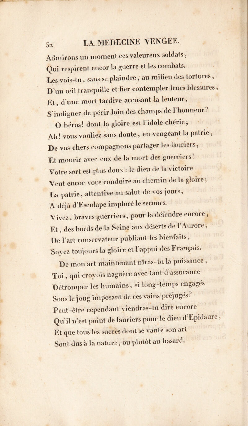Admirons un moment ces valeureux soldats-, Qui respirent encor la guerre et les combats. Les vois-tu, sans se plaindre , au milieu des tortures , D un œil tranquille et fier contempler leurs blessures, Et, d’une mort tardive accusant la lenteur , S’indigner de périr loin des champs de 1 honneur? O héros! dont la gloire est l’idole chérie; Ah! vous vouliez sans doute , en vengeant la patrie, De vos chers compagnons partager les lauriers , Et mourir avec eux de la mort des guerriers ! Votre sort est plus doux : le dieu de la victoire Veut encor vous conduire au chemin de la gloire; La patrie, attentive au salut de vos jours, A déjà d’Esculape imploré le secours. Vivez, braves guerriers, pour la défendre encore , Et, des bords de la Seine aux déserts de l’Aurore, De l’art conservateur publiant les bienfaits, Soyez toujours la gloire et l’appui des Français. De mon art maintenant nîras-tu la puissance , Toi, qui croyois naguère avec tant d assurance Détromper les humains, si long-temps engagés Sous le joug imposant de ces vains préjugés? Peut-être cependant viendras-tu dire encore Qu’il n’est point de lauriers pour le dieu d’Epidaure Et que tous les succès dont se vante son art Sont dus à la nature, ou plutôt au hasard.