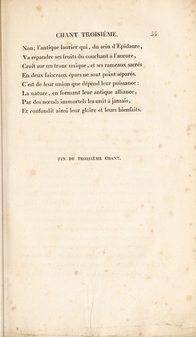 Non ; l’antique laurier qui, du sein d’Epidaure, Va répandre ses fruits du couchant à l’aurore, Croît sur un tronc unique, et ses rameaux sacrés En deux faisceaux épars ne sont point séparés. C’est de leur union que dépend leur puissance : La nature, en formant leur antique alliance, Par des nœuds immortels les unit à jamais, Et confondit ainsi leur gloire et leurs bienfaits. fin du troisième chant.