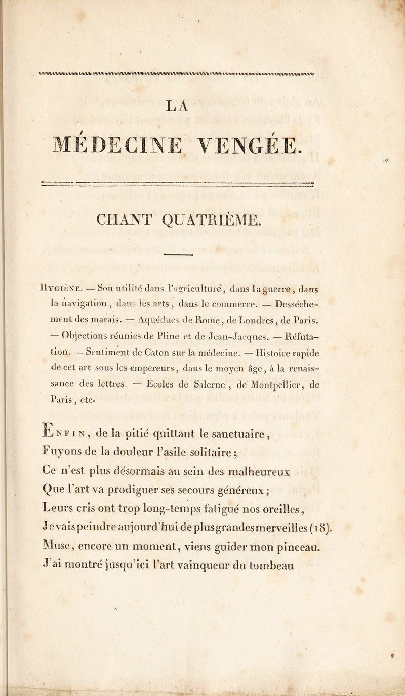 WVM/WVV/WVl/Wlt !/VV*VVVV‘Uin^VVV»t/\/V%>4/VV%/%tV%/%»Clt/V4<lJVV*4/V%/%4WVXi>VVVl!l/VW*4/V%^\/\/VVUVV\%JV\rc> LA MÉDECINE VENGÉE. CHANT QUATRIÈME. Hygiène. — Son utilité clans l’agriculture, dans la guerre , dans la navigation , dans les arts , dans le commerce. — Dessèche¬ ment des marais. — Aqueducs de Rome, de Londres, de Paris. Objections réunies de Pline et de Jean-Jacques. — Réfuta¬ tion. — Sentiment de Caton sur la médecine. — Histoire rapide de cet art sous les empereurs, dans le moyen âge, à la renais¬ sance des lettres. — Ecoles de Salerne , de Montpellier, de Paris, etc« Enfin, de la pitié quittant le sanctuaire, Fuyons de la douleur l’asile solitaire; Ce n’est plus désormais au sein des malheureux Que l’art va prodiguer ses secours généreux ; Leurs cris ont trop long-temps fatigué nos oreilles, J e vais peindre aujourd’hui de plus grandes merveilles ( 18). Muse, encore un moment, viens guider mon pinceau. J’ai montré jusqu’ici l’art vainqueur du tombeau