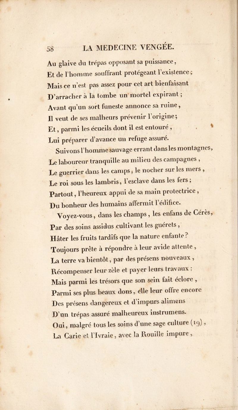 Au glaive du trépas opposant sa puissance, Et de l1 homme souffrant protégeant l’existence; Mais ce n’est pas assez pour cet art bienfaisant D’arracher à la tombe un mortel expirant ; Avant qu’un sort funeste annonce sa ruine, Il veut de ses malheurs prévenir l’origine; Et, parmi les écueils dont il est entouré , . * Lui préparer d’avance un refuge assuré. Suivons l’homme sauvage errant dans les montagnes. Le laboureur tranquille au milieu des campagnes , Le guerrier dans les camps* le nocher sur les mers , Le roi sous les lambris* l’esclave dans les fers ; Partout, l’heureux appui de sa main protectrice , Du bonheur des humains affermit l’édifice. Voyez-vous, dans les champs, les enfans de Ceres, Par des soins assidus cultivant les guérets , Hâter les fruits tardifs que la nature enfante? Toujours prête à répondre à leur avide attente La terre va bientôt, par des présens nouveaux , Récompenser leur zèle et payer leurs travaux : Mais parmi les trésors que son sein fait éclore , Parmi ses plus beaux dons, elle leur offre encore Des présens dangereux et d’impurs alimens D’un trépas assuré malheureux instrumens. Oui, malgré tous les soins d’une sage culture (19) 1 La Carie et l’Ivraie, avec la Houille impure >