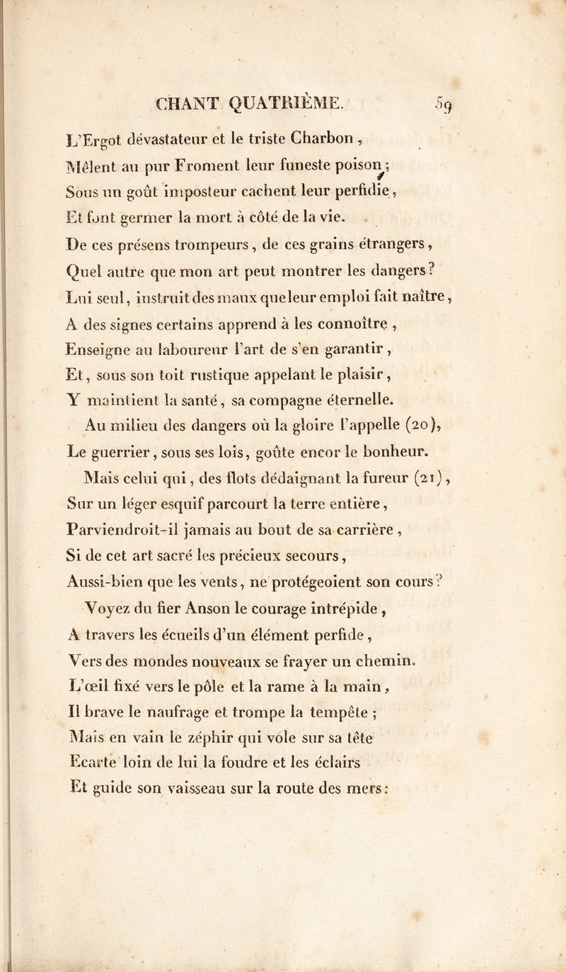 L’Ergot dévastateur et ie triste Charbon , Mêlent au pur Froment leur funeste poison ; Sous un goût imposteur cachent leur perfidie. Et font germer la mort à côté de la vie. De ces présens trompeurs, de ces grains étrangers, Quel autre que mon art peut montrer les dangers? Lui seul, instruit des maux queleur emploi fait naître T A des signes certains apprend à les connoître , Enseigne au laboureur l’art de s’en garantir, Et, sous son toit rustique appelant le plaisir, Y maintient la santé, sa compagne éternelle. Au milieu des dangers où la gloire l’appelle (20), Le guerrier, sous ses lois, goûte encor le bonheur. Mais celui qui, des flots dédaignant la fureur (21), Sur un léger esquif parcourt la terre entière, Parviendroit-il jamais au bout de sa carrière , Si de cet art sacré les précieux secours, Aussi-bien que les vents, ne protégeoient son cours ? Voyez du fier Anson le courage intrépide , A travers les écueils d’un élément perfide , Vers des mondes nouveaux se frayer un chemin. L’œil fixé vers le pôle et la rame à la main, Il brave le naufrage et trompe la tempête ; Mass en vain le zéphir qui vole sur sa tête Ecarte loin de lui la foudre et les éclairs Et guide son vaisseau sur la route des mers: