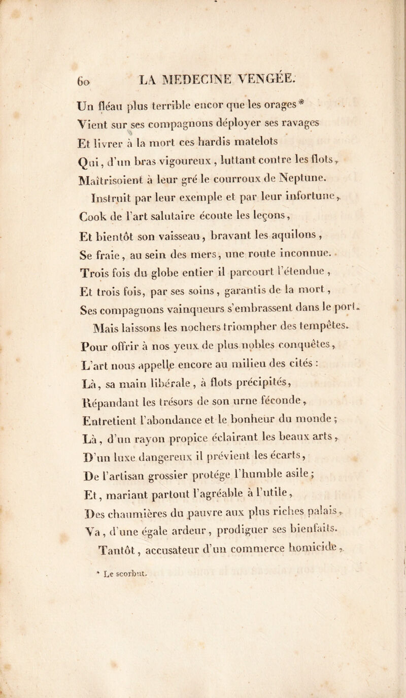 Un fléau plus terrible encor que les orages * Vient sur ses compagnons déployer ses ravages Et livrer à la mort ces hardis matelots Qui, d’un bras vigoureux , luttant contre les flots, Maîtrisoient à leur gré le courroux de Neptune. Instruit par leur exemple et par leur infortune,, Cook de l art salutaire écoute les leçons, Et bientôt son vaisseau, bravant les aquilons , Se fraie, au sein des mers, une route inconnue. Trois fois du globe entier il parcourt l’étendue , Et trois fois, par ses soins, garantis de la mort, Ses compagnons vainqueurs s’embrassent dans le port Mais laissons les nochers triompher des tempêtes. Pour offrir à nos yeux de plus nobles conquêtes, L’art nous appelle encore au milieu des cités : Là, sa main libérale, à flots précipités, Répandant les trésors de son urne féconde, Entretient l’abondance et le bonheur du monde ; Là, d’ un rayon propice éclairant les beaux arts, D’un luxe dangereux il prévient les écarts, De l’artisan grossier protège 1 humble asile ; Et, mariant partout l’agréable à 1 utile, Des chaumières du pauvre aux plus riches palais ,. Va , d’une égale ardeur , prodiguer ses bienfaits. Tantôt, accusateur d’un commerce homicide, * Le scorbnt.