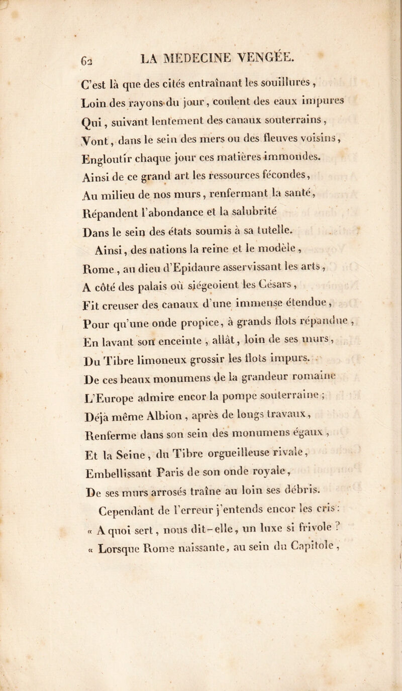 C’est là que des cités entraînant les souillures , Loin des rayons du jour, coulent des eaux impures Qui, suivant lentement des canaux souterrains , Vont, dans le sein des mers ou des fleuves voisins, Engloutir chaque jour ces matières immondes. Ainsi de ce grand art les ressources fécondes, Au milieu de nos murs, renfermant la santé, Répandent l’abondance et la salubrité Dans le sein des états soumis à sa tutelle. Ainsi, des nations la reine et le modèle , Rome , au dieu d’Epidaure asservissant les arts, A côté des palais où siégeoient les Césars , Rit creuser des canaux d’une immense étendue, Pour qu’une onde propice, à grands flots répandue En lavant son enceinte , allât, loin de ses murs, Du Tibre limoneux grossir les flots impurs. De ces beaux monumens de la grandeur romaine L’Europe admire encor la pompe souterraine ; Déjà même Albion , après de longs travaux, Renferme dans son sein des monumens égaux , Et la Seine, du Tibre orgueilleuse rivale, Embellissant Paris de son onde royale, De ses murs arrosés traîne au loin ses débris. Cependant de l’erreur j’entends encor les cris: « A quoi sert, nous dit-elle, un luxe si frivole ? « Lorsque Rome naissante, au sein du Capitole ,