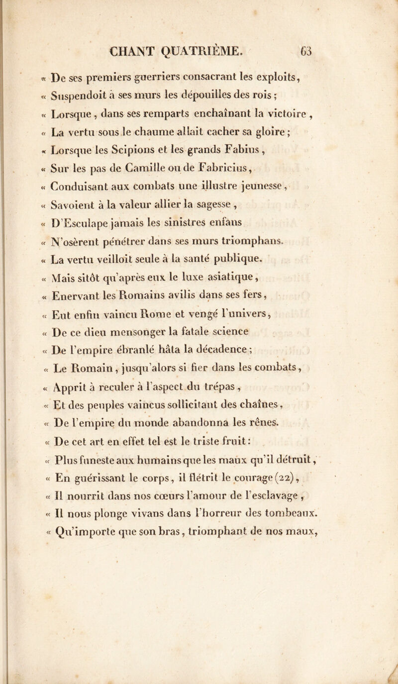 «De ses premiers guerriers consacrant les exploits, « Suspendoit à ses murs les dépouilles des rois ; « Lorsque , dans ses remparts enchaînant la victoire , « La vertu sous le chaume allait cacher sa gloire ; « Lorsque les Scipions et les grands Fabius, « Sur les pas de Camille ou de Fabricius, « Conduisant aux combats une illustre jeunesse, « Savoient à la valeur allier la sagesse , « D’Esculape jamais les sinistres enfans « N’osèrent pénétrer dans ses murs triomphans, « La vertu veilloit seule à la santé publique. « Mais sitôt qu’ après eux le luxe asiatique, « Enervant les Romains avilis dans ses fers, « Eut enfin vaincu Rome et vengé l’univers, « De ce dieu mensonger la fatale science « De l’empire ébranlé hâta la décadence ; « Le Romain, jusqu’alors si fier dans les combats, « Apprit à reculer à l’aspect du trépas , « Et des peuples vaincus sollicitant des chaînes, « De l’empire du monde abandonna les rênes. « De cet art en effet tel est le triste fruit: « Plus funeste aux humains que les maux qu’il détruit, « En guérissant le corps, il flétrit le courage(22), « Il nourrit dans nos cœurs l’amour de f esclavage , « Il nous plonge vivans dans l'horreur des tombeaux. « Qu’importe que son bras, triomphant de nos maux,