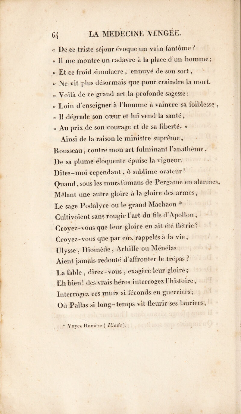 « De ce triste séjour évoque un vain fantôme ? « Il me montre un cadavre à la place d’un homme ; « Et ce froid simulacre , ennuyé de son sort, « Ne vit plus désormais que pour craindre la mort. « Voilà de ce grand art la profonde sagesse : « Loin d’enseigner à l'homme à vaincre sa foiblesse , « Il dégrade son cœur et lui vend la santé, « Au prix de son courage et de sa liberté. » Ainsi de la raison le ministre suprême , Trousseau , contre mon art fulminant l’anathème, De sa plume éloquente épuise la vigueur. Dites-moi cependant, ô sublime orateur! Quand , sous les mursfumans de Pergarne en alarmes Mêlant une autre gloire à la gloire des armes, Le sage Podalyre ou le grand Machaon Cultivoient sans rougir l’art du fils d’Apollon, Croyez-vous que leur gloire en ait été flétrie? Croyez-vous que par eux rappelés à la vie , Ulysse , Diomède, Achille ou Ménélas Aient jamais redouté d’affronter le trépas ? La fable , direz-vous , exagère leur gloire; Eh bien! des vrais héros interrogez l’histoire, Interrogez ces murs si féconds en guerriers; Où Pallas si long-temps vit fleurir ses lauriers, * Voyez Homère ( Iliade).