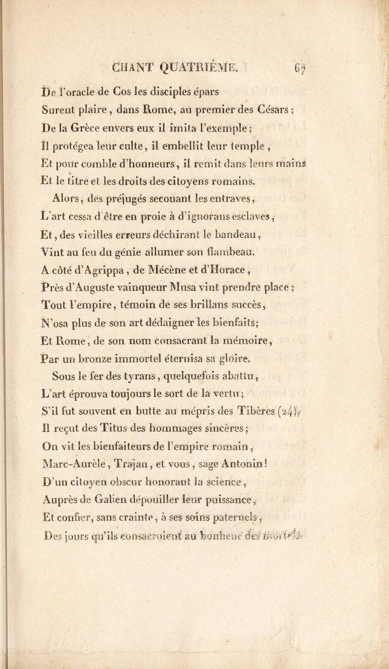 De l’oracle de Cos les disciples épars Surent plaire , dans Rome, au premier des Césars ; De la Grèce envers eux il imita l’exemple : I! protégea leur culte, il embellit leur temple , Et pour comble d’honneurs, il remit dans leurs mains Et le titre et les droits des citoyens romains. Alors, des préjugés secouant les entraves, L’art cessa d être en proie à d’ignoransesclaves, Et, des vieilles erreurs déchirant le bandeau, Vint au feu du génie allumer son flambeau. A côté d’Agrippa, de Mécène et d’Horace, Près d’Auguste vainqueur Musa vint prendre place ; Tout l’empire, témoin de ses briflans succès, N’osa plus de son art dédaigner les bienfaits; Et Rome, de son nom consacrant la mémoire, Par un bronze immortel éternisa sa gloire. Sous le fer des tyrans , quelquefois abattu , L’art éprouva toujours le sort de la vertu ; S’il fut souvent en butte au mépris des Tibère» (24)V Il reçut des Titus des hommages sincères ; On vit les bienfaiteurs de l’empire romain, Marc-Aurèle, Trajan, et vous, sage Antonin! D’ un citoyen obscur honorant la science , Auprès de Galien dépouiller leur puissance, Et confier, sans crainte, à ses soins paternels ,> Des jours qu’ils eonsacroient au bonheur des