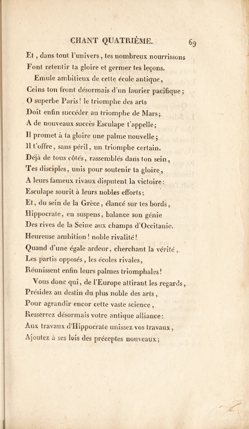 El , dans tout l’univers, tes nombreux nourrissons Font retentir ta gloire et germer tes leçons. Emule ambitieux de cette école antique, Ceins ton front désormais d’un laurier pacifique; O superbe Paris! le triomphe des arts Doit enfin succéder au triomphe de Mars; A de nouveaux succès Escuiape t’appelle; Il promet à ta gloire une palme nouvelle; 11 t’offre, sans péril, un triomphe certain. Déjà de tous côtés, rassemblés dans ton sein., Tes disciples, unis pour soutenir ta gloire, A leurs fameux rivaux disputent la victoire: Escuiape sourit à leurs nobles efforts; Et, du sein de la Grèce, élancé sur tes bords, Hippocrate, en suspens, balance son génie Des rives de la Seine aux champs d’Occitanie. Heureuse ambition ! noble rivalité ! Quand d’une égale ardeur, cherchant la vérité, Les partis opposés , les écoles rivales, Réunissent enfin leurs palmes triomphales! Vous donc qui, de l’Europe attirant les regards, Présidez au destin du plus noble des arts, Pour agrandir encor cette vaste science , Resserrez désormais votre antique alliance: Aux travaux d’Hippocrate unissez vos travaux, Ajoutez à ses lois des préceptes nouveaux ;