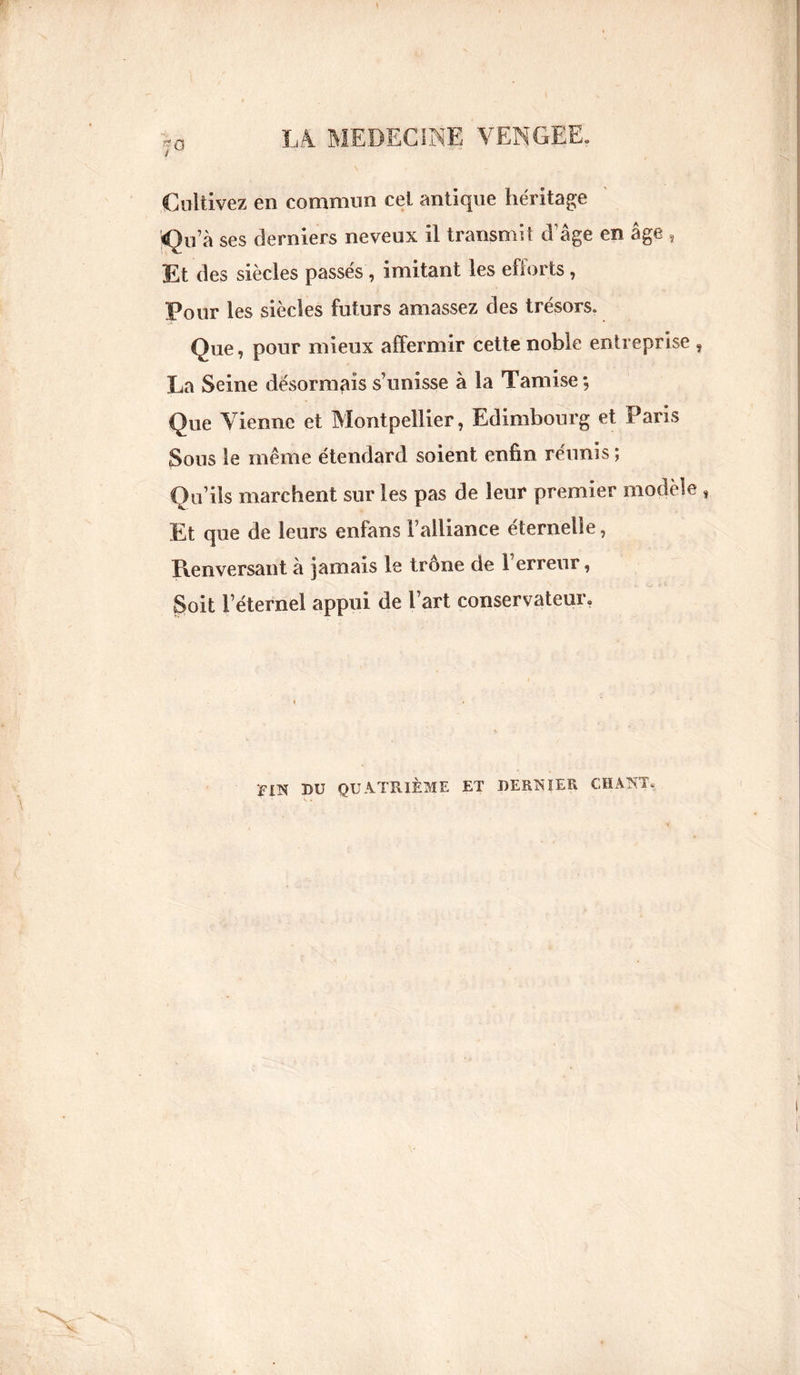 Cultivez en commun cel antique héritage <0u’à ses derniers neveux il transmit d’âge en âge , Et des siècles passés , imitant les efforts, Pour les siècles futurs amassez des trésors. Que, pour mieux affermir cette noble entreprise , La Seine désormais s’unisse à la Tamise; Que Vienne et Montpellier, Edimbourg et Paris Sous le même étendard soient enfin réunis; Qu’ils marchent sur les pas de leur premier modèle , Et que de leurs enfans l’alliance éternelle, Renversant à jamais le trône de l’erreur, Soit l’éternel appui de l’art conservateur. riTS DU QUATRIÈME ET DERNIER CHANT.