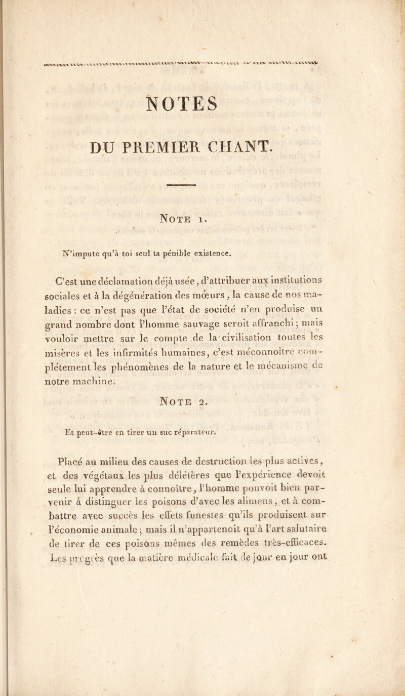 '•UU' VW»> mtXVl„w\VVmI NOTES DU PREMIER CHANT. Note i. N’impute qu’à toi seul ta pénible existence. C’est une déclamation déjà usée, d’attribuer aux institutions sociales et à la dégénération des moeurs, la cause de nos ma¬ ladies : ce n’est pas que l’état de société n’en produise un grand nombre dont l’homme sauvage seroit affranchi ; mais vouloir mettre sur le compte de la civilisation toutes les misères et les infirmités humaines, c’est roeconnoitre com¬ plètement les phénomènes de la nature et le mécanisme de notre machine. Note 2. Et peut-atre en tirer un suc réparateur. Placé au milieu des causes de destruction les plus actives, et des végétaux les plus délétères que l’expérience devait seule lui apprendre à connoître, f homme pouvoit bien par¬ venir à distinguer les poisons d’avec les alimens, et à com¬ battre avec succès les effets funestes qu’ils produisent sur l’économie animale ; mais il n’appartenoit qu’à l’art salutaire de tirer de ces poisons mêmes des remèdes très-efficaces. Les pi c grès que la matière médicale fait de jour en jour ont