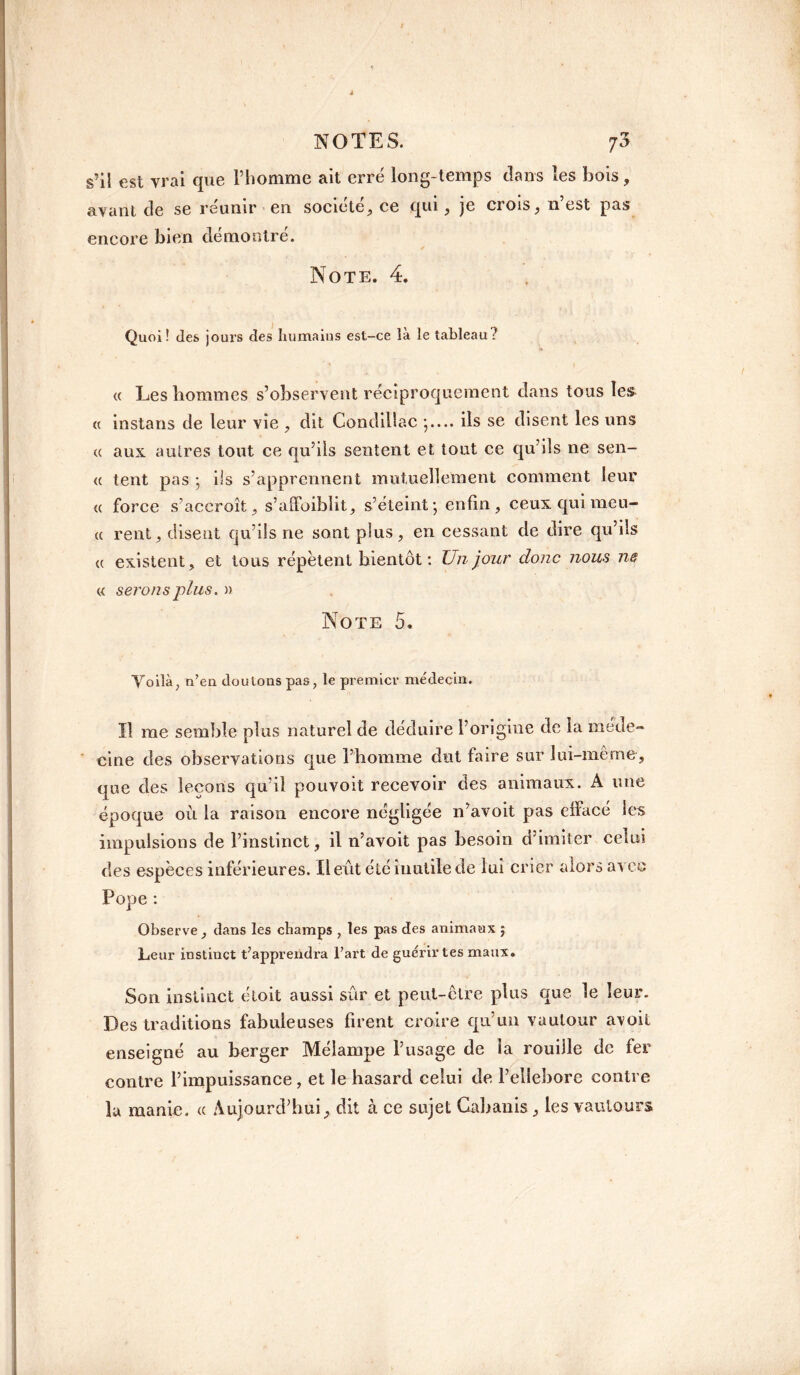 s’il est vrai que Pliomme ait erré long-temps dans les bois, ayant de se réunir en société, ce qui, je crois, n’est pas encore bien démontré. Note. 4. Quoi ! des jours des humains est-ce là le tableau? <( Lesliommes s’observent réciproquement dans tous les « instans de leur yîe , dit CondilSac ils se disent les uns tt aux autres tout ce qu’ils sentent et tout ce qu’ils ne sen- « tent pas ; ils s’apprennent mutuellement comment leur « force s’accroît, s’affoiblit, s’éteint ; enfin, ceux qui meu- u rent, disent qu’ils ne sont plus, en cessant de dire qu’ds « existent, et tous répètent bientôt : Un jour donc nous ne « serons plus. » Note 5. Yoilà, n’en doutons pas, le premier médecin. Il me semble plus naturel de déduire l’origine de la méde¬ cine des observations que l’homme dut faire sur lui-même, que des leçons qu’il pouvoit recevoir des animaux. A une époque où la raison encore négligée n’avoit pas effacé les impulsions de l’instinct, il n’avoit pas besoin d’imiter celui des espèces inférieures. Il eût été inutile de lui crier alors avec Pope : Observe , dans les champs , les pas des animaux j Leur instinct t’apprendra l’art de guérir tes maux. Son instinct étoit aussi sûr et peut-ctre plus que le leur. Des traditions fabuleuses firent croire qu’un vautour avoit enseigné au berger Mélampe l’usage de la rouille de fer contre l’impuissance , et le hasard celui de l’ellebore contre lu manie. <c Aujourd’hui, dit à ce sujet Cabanis, les vautours