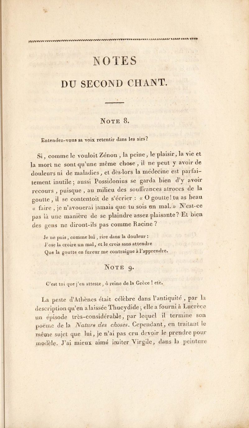 i/vv\vvv/»vvi» » lui t/w*j ww NOTES DU SECOND CHANT. Note 8. Entendez-vous sa voix retentir dans les airs? Si, comme le vouloit Zenon , la peine , le plaisir, la vie et la mort ne sont qu’une même chose , il ne peut y avoir de douleurs ni de maladies, et dès-lors la médecine est parfai¬ tement inutile -, aussi Possidonius se garda bien d’y avoir recours , puisque , au milieu des souffrances atroces de la goutte , il se contentoit de s’écrier : ce O goutte! tu as beau « faire , je n’avouerai jamais que tu sois un mal. » N est-ce pas là une manière de se plaindre assez plaisante? Et bien des gens ne diront-ils pas comme Racine ? Je ne puis , comme lui , l ire dans la douleur î J osé la croire un mal, et le crois sans attendre Que la goutte en fureur me contraigne à l’apprendre. Note 9. C?eet toi que j’en atteste, ô reine de la Grèce ! etc. La peste d’Athènes était célébré dans 1 antiquité , par la description qu’en alaissée Thucydide', elle a fourni à Lucrèce un épisode très-considérable, par lequel il termine son poeme de la Nature des choses. Cependant, en traitant le même sujet que lui, je n’ai pas cru devoir le prendre pour modèle. J’ai mieux aimé imiter Virgile, dans la peinture