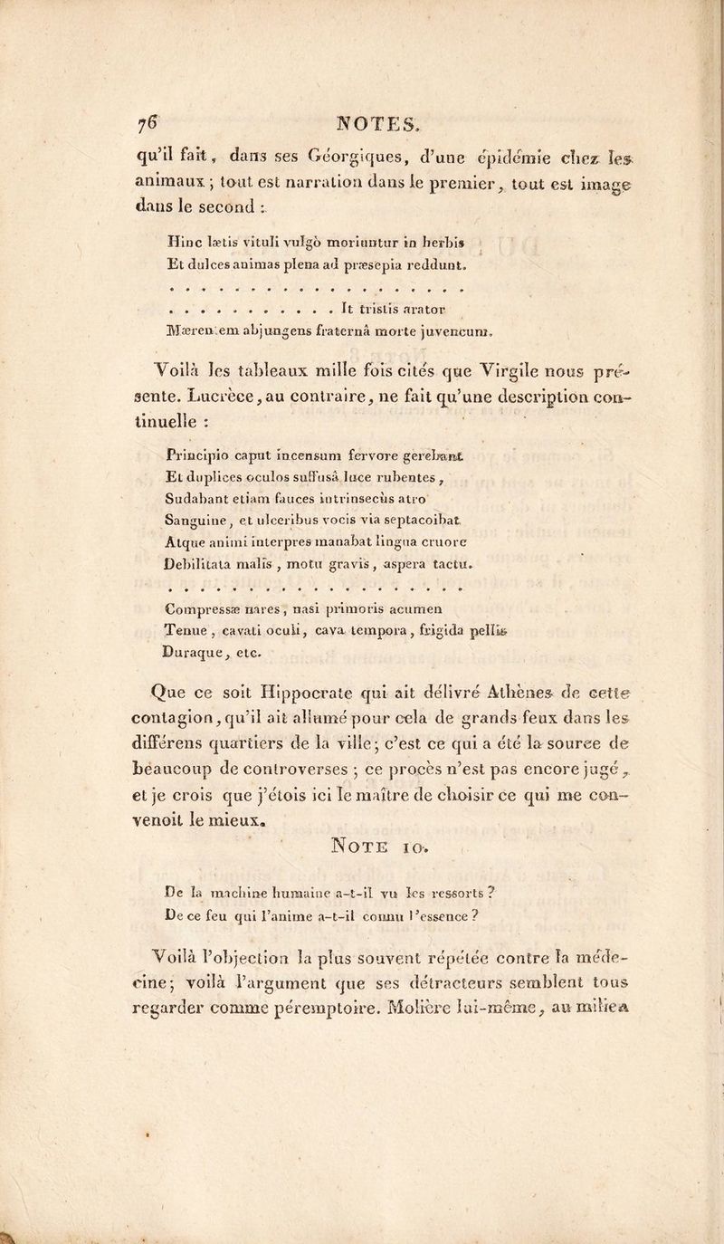 c]u5il fait, dans ses Géorgiques, d’une épidémie chez les animaux ; tout est narration dans le premier, tout est image dans le second : Hinc lætis vituli vulgo mommtur in herbis Et dulces animas plena ad præsepia reddunt. ........... It tvislîs arator Mæren.em abjungens fraternâ morte juvencum. 1/oilà les tableaux mille fois cités que Virgile nous pré¬ sente. Lucrèce,au contraire, ne fait qu’une description con¬ tinuelle : Principio caput incensum fervore gerebanÆ. El duplices oculos sutFusâ lace rubentes , Sudabant etiam fauces intrinsecùs atro Sanguine, et ulceribus vocis via septacoibat Âlque animi inlerpres manabat lingna cruore Debilitala rnalîs , motu gravis, aspera tactu. • • ® • • ® • •••••••• Compressas nares, nasi primons acumen Tenue , cavati ocuii, cava tempora, frigida pelïis Duraque, etc. Que ce soit Hippocrate qui ait délivré Athènes de cette contagion, qu’il ait allumé pour cela de grands feux dans les différens quartiers de la ville; c’est ce qui a été la source de beaucoup de controverses ; ce procès n’est pas encore jugé, et je crois que j’étois ici le maître de choisir ce qui me con- venoit le mieux» Note io*. De îa machine humaine a-t-il vu les ressorts ? De ce feu qui l’anime a-t-il connu l’essence? Voilà l’objection la plus souvent répétée contre îa méde¬ cine; voilà l’argument que ses détracteurs semblent tous regarder comme péremptoire. Molière lui-même, an milieu