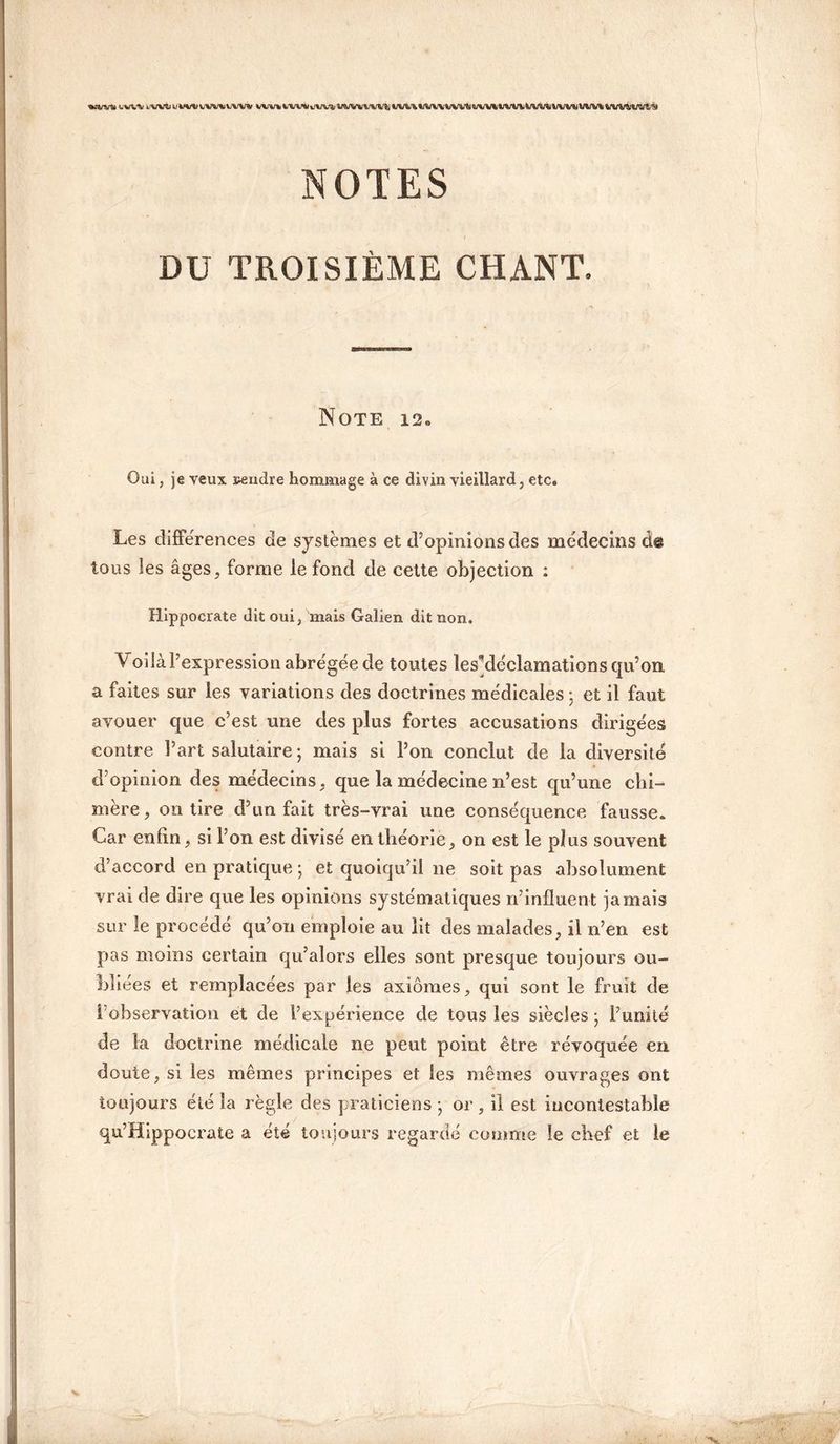 «CW* UWV i«MulMkWnWt IWVUWi ÏWVVltl;UIA\WWWV%«W\irwv&A/V»VWtlVW\%/WMWt «I NOTES DU TROISIÈME CHANT. Note 12, Oui, je veux pendre hommage à ce divin vieillard, etc. Les différences de systèmes et d’opinions des médecins de tous les âges, forme le fond de cette objection : Hippocrate dit oui, mais Galien dit non. Voilà l’expression abrégée de toutes ^déclamations qu’on a faites sur les variations des doctrines médicales ; et il faut avouer que c’est une des plus fortes accusations dirigées contre l’art salutaire ; mais si l’on conclut de la diversité d’opinion des médecins, que la médecine n’est qu’une chi¬ mère, on tire d’un fait très-vrai une conséquence fausse. Car enfin, si I on est divisé en théorie, on est le plus souvent d’accord en pratique ; et quoiqu’il 11e soit pas absolument vrai de dire que les opinions systématiques n’influent jamais sur le procédé qu’011 emploie au lit des malades, il n’en est pas moins certain qu’alors elles sont presque toujours ou¬ bliées et remplacées par les axiomes, qui sont le fruit de 1 observation et de l’expérience de tous les siècles - l’unité de la doctrine médicale ne peut point être révoquée en doute, si les mêmes principes et les mêmes ouvrages ont toujours été la règle des praticiens • or, il est incontestable qu’Hippocrate a été toujours regardé comme le chef et le