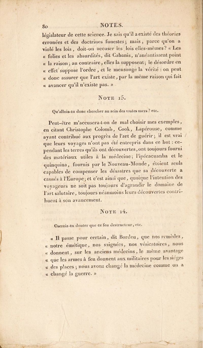 So législateur de cette science. Je sais qu’il a existe des théories erronées et des doctrines funestes ; mais , parce qu’on a violé les lois, doit-on accuser les lois elles-mêmes? « Les a folies elles absurdités, dit Cabanis, n’anéantissent point « la raison ; au contraire, elles la supposent; le désordre en « elfet suppose l’ordre , et le mensonge la vérité : on peut « donc assurer que l’art existe, par la même raison qui fait « avancer qu’il n’existe pas. » Note i5. Qu’allois-tu donc chercher au sein des vastes mers ? etc. Peut-être m’accusera-t-on de mal choisir mes exemples, en citant Christophe Colomb, Cook, Laperouse, comme ayant contribué aux progrès de l’art de guérir; il est vrai que leurs voyages n’ont pas cté entrepris dans ce but : ce¬ pendant les terres qu’ils ont decouvertes,ont toujoui s fourni des matériaux utiles à la médecine; l’ipecacuanlia et le quinquina, fournis par le Nouveau-Monde, etoient seuls capables de compenser les désastres que sa découverte a causés à l’Europe; et c’est ainsi que, quoique l’intention des voyageurs ne soit pas toujours d’agrandir le domaine de Tari salutaire, toujours néanmoins leurs découvertes contri¬ buent à son avancement. Note i4. Osevois-tu douter que ce feu destructeur, etc. u II passe pour certain, dit Bordeu, que nos remèdes , u notre émétique, nos saignées, nos vésicatoires, nous u donnent, sur les anciens médecins, le même avantage « que les armes à feu donnent aux militaires pour les sièges « des places ; nous avons changé la médecine comme on & « changé la guerre. »