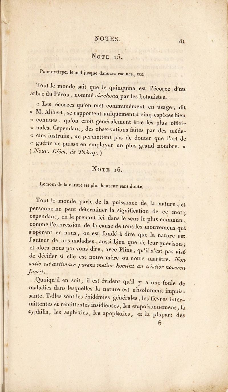 Note i5. Pour extirper le mal jusque dans ses racines , etc. Tout le monde sait que le quinquina est l’écorce d’un, arbre du Pérou, nommé cinchona par les botanistes. « Les écorces qu’on met communément en usage , dit <f M* A1,berO se rapportent uniquement à cinq espèces bien « connues, qu’on croit généralement être les plus offîci- * nales; ^pendant, des observations faites par des méde- « cms instruits, ne permettent pas de douter que l’art de « guérir ne puisse en employer un plus grand nombre. » ( Nouu. Elém. de Ehérap. ) Note 16. i Le nom de la nature est plus heureux sans doute. Tout le monde parle de la puissance de la nature , et personne ne peut déterminer la signification de ce mot • cependant, en le prenant ici dans le sens le plus commun ’ comme 1 expression de la cause de tous les mouvemens qui s opèrent en nous, on est fondé à dire que la nature est l’auteur de nos maladies, aussi bien que de leur guérison * et alors nous pouvons dire, avec Pline, qu’il n’est pas aisé de décider si elle est notre mère ou notre marâtre. Non satis est œstimare parens melior homini an tristior noverca fuerit. Quoiqu’il en soit, il est évident qu’il y a une foule de maladies dans lesquelles la nature est absolument impuis¬ sante. Telles sont les épidémies générales, les fièvres inter¬ mittentes et rémittentes insidieuses, les empoisonnemens, la syphilis, les asphixies, les apoplexies, et la plupart des 6