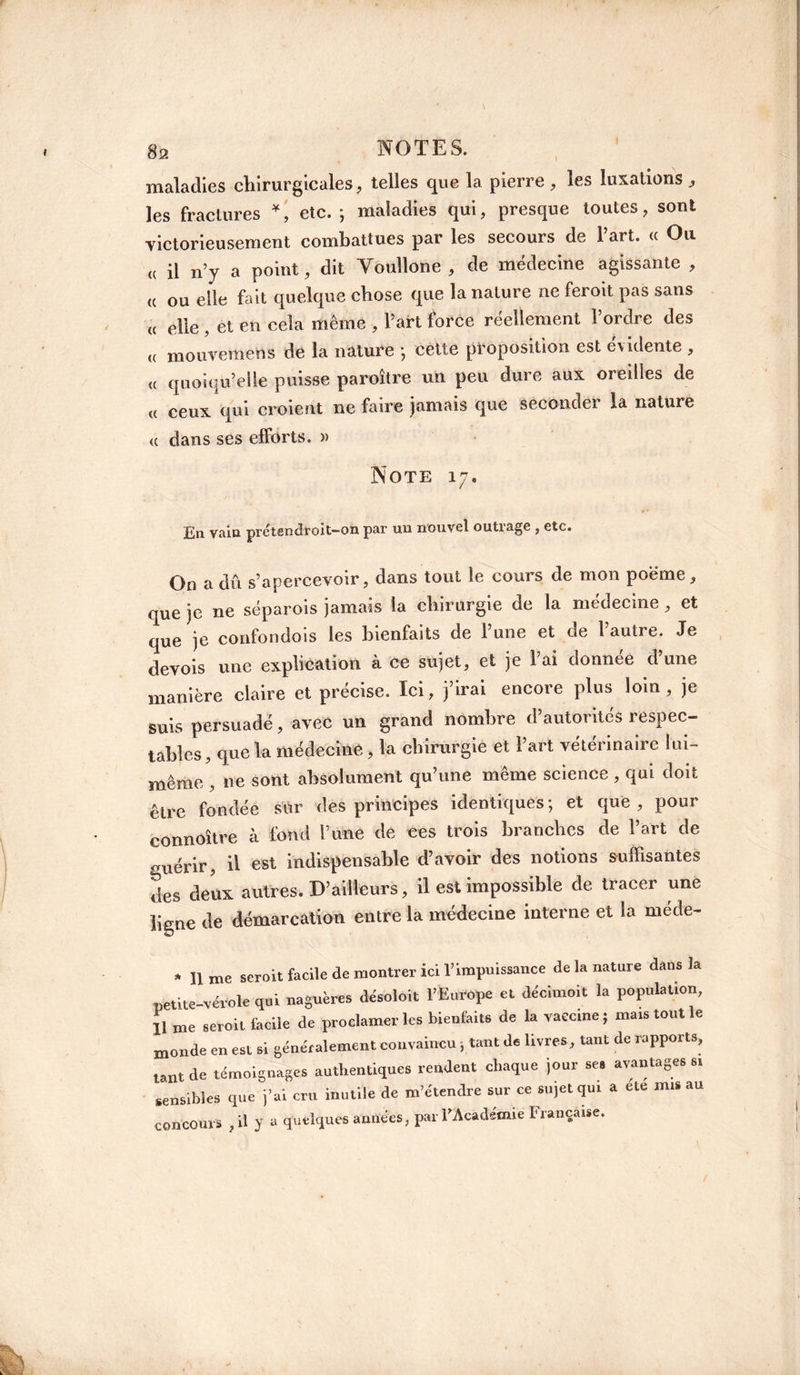 maladies chirurgicales, telles que la pierre , les luxations , les fractures *, etc. ; maladies qui, presque toutes, sont victorieusement combattues par les secours de l’art. « Ou « il n’y a point, dit Voullone , de médecine agissante , « ou elle fait quelque chose que la nature ne feroit pas sans « elle , et en cela même , l’art force réellement l’ordre des (( mouvemens de la nature -, cette proposition est évidente , « quoiqu’elle puisse paraître un peu dure aux oreilles de « ceux qui croient ne faire jamais que seconder la nature <( dans ses efforts. » Note 17, En vain prétsndroit—on par un nouvel outrage , etc. On a dû s’apercevoir, dans tout le cours de mon poëme, que je ne séparois jamais la chirurgie de la médecine , et que je confondois les bienfaits de l’une et de l’autre. Je devois une explication à ce sujet, et je l’ai donnée d’une manière claire et précise. Ici, j’irai encore plus loin, je suis persuadé, avec un grand nombre d’autorités respec¬ tables , que la médecine,, la chirurgie et l’art vétérinaire lui- même , ne sont absolument qu’une même science , qui doit être fondée sur des principes identiques; et que, pour connoître à fond l’ime de tes trois branches de l’art de guérir, il est indispensable d’avoir des notions suffisantes des deux autres. D’ailleurs, il est impossible de tracer une ligne de démarcation entre la médecine interne et la méde- * lime seroit facile de montrer ici T impuissance de la nature dans la netite-vérole qui naguères de'soloit l’Europe et décimoit la population, 11 me seroit facile de proclamer les bienfaits de la vaccine; mars tout le monde en est si généralement convaincu ; tant de livres, tant de rapports, tant de témoignages authentiques rendent chaque jour ses avantages si sensibles que j’ai cru inutile de m’étendre sur ce sujet qui a ete mu au concours , il y a quelques années, par l'Académie Française.