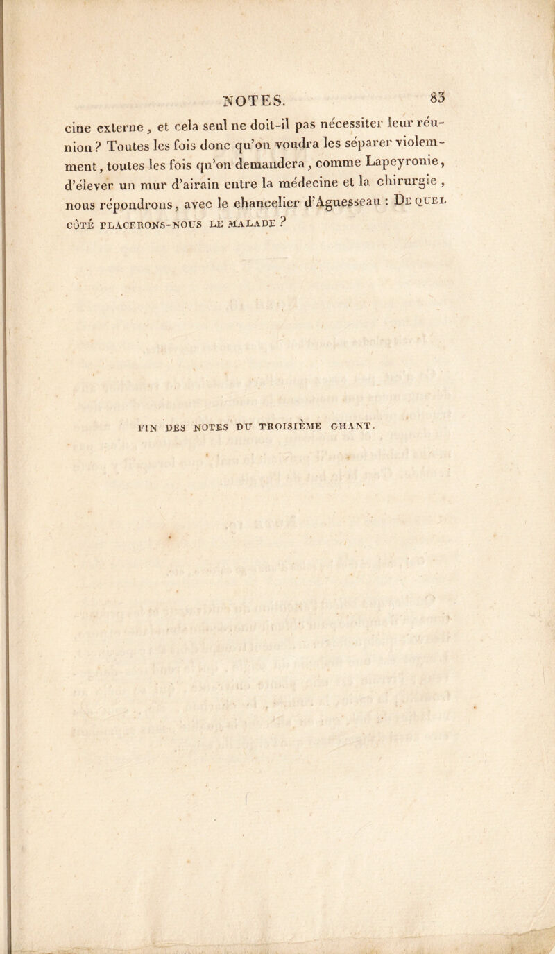 cine externe , et cela seul ne doit-il pas nécessiter lem îeu- nion ? Toutes les fois donc qu’on voudra les séparer violem¬ ment, toutes les fois qu’on demandera, comme Lapeyronie, d’élever un mur d’airain entre la medecine et la chirurgie , nous répondrons, avec le chancelier d Aguesseau : De quel COTÉ rLACERONS-NOUS LE MALADE ?