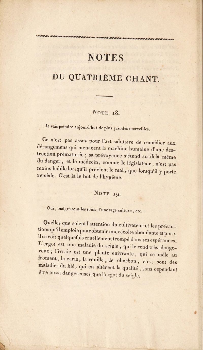MfWav'' t,»tw»ivvwvvvvit»/vMtvv»fiivv%ii NOTES DU QUATRIÈME CHANT. Note 18. Je vais peindre aujourd’hui de plus grandes merveilles. Ce n’est pas assez pour Part salutaire de remédier aux dérangemens qui menacent la machine humaine d’une des¬ truction prématurée ; sa prévoyance s’étend au-delà même du danger, et le médecin, comme le législateur, n’est pas moins hahile lorsqu’il prévient le mal, que lorsqu’il y porte i emede. C est la le but de l’hygiène. Note 19. Oui, malgré tous les soins d’une sage culture , etc. Quelles que soient l’attention du cultivateur et les précau¬ tions qu’il emploie pour obtenir unerécolte abondante et pure, lise voit quelquefois cruellement trompé dans ses espérances’ C ergot est une maladie du seigle , qui le rend très-dange¬ reux ; l’ivraie est une plante enivrante, qui se mêle au froment; la carie, la rouille, le charbon, etc., sont des maladies du ble, qu, en altèrent la qualité, sans cependam etre aussi dangereuses que l’ergot du seigle.