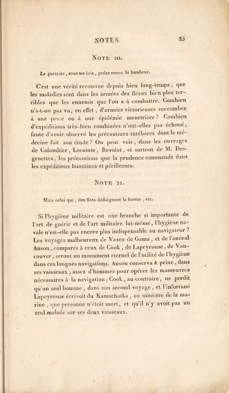 Note 20. Le guerrier , sous ses lois , goûte encor le bonheur. C’est une vérité reconnue depuis bien long-temps , cfue les maladies sont dans les armées des fléaux bien plus tei- ribles que les ennemis que I on a à combattre. Combien, n’a-t-on pas vu, en effet, d’armées victorieuses succomber à une peste ou à une épidémie meurtrière ? Combien d’expéditions très-bien combinées n’ont-elles pas échoué, faute d’avoir observé les précautions tutélaires dont la mé¬ decine fait son étude? On peut voir, dans les ouvrages de Colombier, Lecointe, Revolat, et surtout de M. Des- genettes, les précautions que la prudence commande dans les expéditions lointaines et périlleuses. Note 21. Mais celui qui, des flots dédaignant la fureur , etc. Si l’hygiène militaire est une branche si importante de l’art de guérir et de l’art militaire lui-même, l’hygiène na¬ vale n’est-elle pas encore plus indispensable au navigateur? Les voyages malheureux de Vasco de Gama, et de 1 amiral Anson, comparés à ceux de Cook , de Lapeyrouse, de Van¬ couver, seront un monument éternel de l’utilité de l’hygiène dans ces longues navigations. Anson conserva à peine, dans ses vaisseaux , assez d’hommes pour opérer les manœuvres nécessaires à la navigation ; Cook , au contraire, ne perdit qu’un seul homme , dans son second voyage , et l’infortune Lapeyrouse écrivoit du Kamschalka , au ministre de la ma¬ rine , que personne n’étoit mort, et qu’il n’y ayoit pas un seul malade sur ses deux vaisseaux.