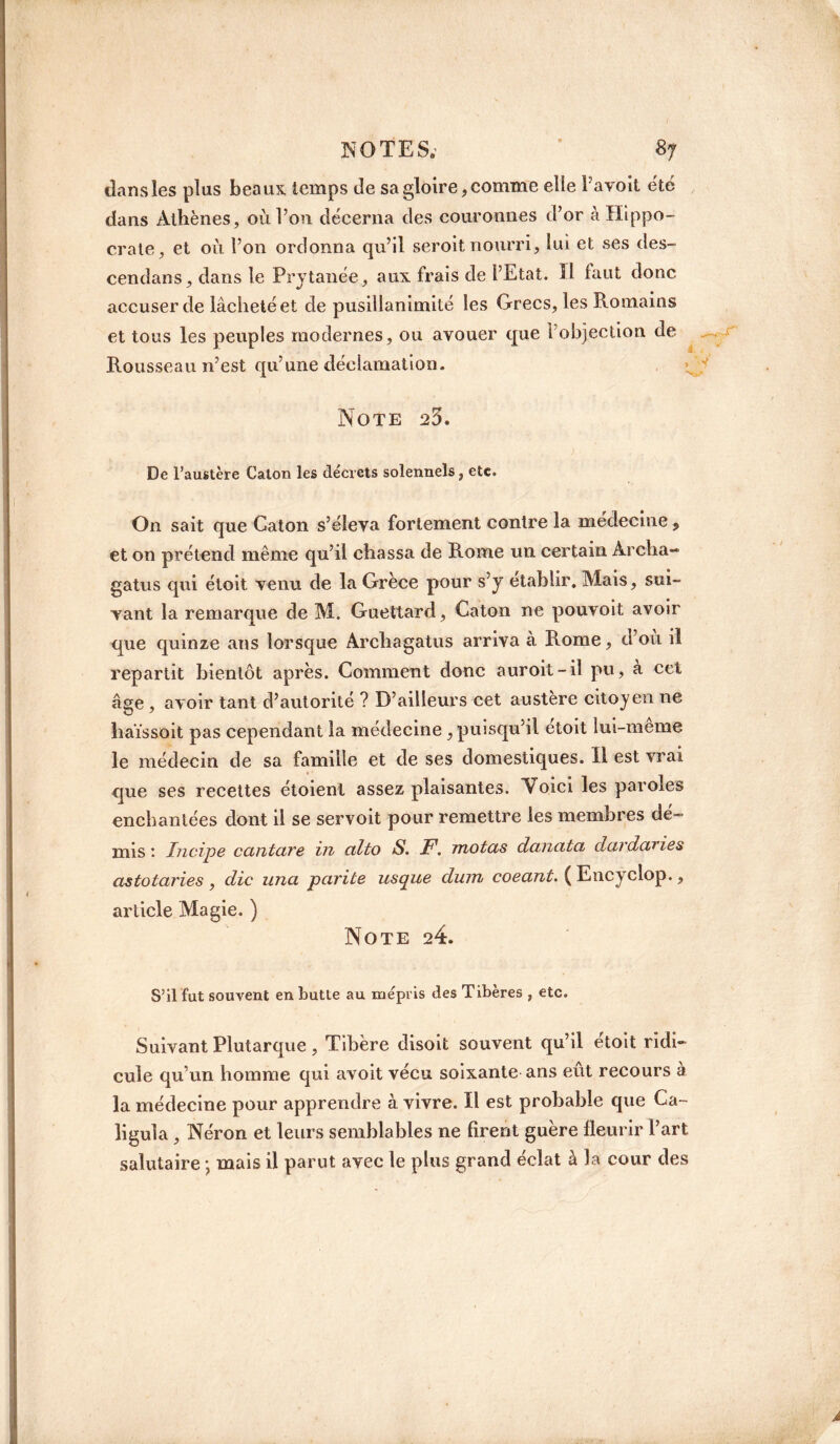 NOTES.’ * <87 dans les plus beaux temps de sa gloire, comme elle Favoit été dans Athènes, où l’on décerna des couronnes d’or à Hippo¬ crate, et où l’on ordonna qu’il seroit nourri, lui et ses des- cendans, dans le Prytanée, aux frais de l’Etat. Il faut donc accuser de lâcheté et de pusillanimité les Grecs, les Romains et tous les peuples modernes, ou avouer que l’objection de Rousseau n’est qu’une déclamation. \ Note 23. De l’austère Galon les décrets solennels, etc. On sait que Caton s’éleva fortement contre la medecine, et on prétend même qu’il chassa de Rome un certain Archa- gatus qui étoit venu de la Grèce pour s’y établir. Mais, sui¬ vant la remarque de M. Guettard, Caton ne pouvoit avoir que quinze ans lorsque Archagatus arriva à Rome, d’où il repartit bientôt après. Comment donc auroit-iî pu, a cet âge, avoir tant d’autorité ? D’ailleurs cet austère citoyen ne haïssoit pas cependant la médecine , puisqu’il étoit lui-meme le médecin de sa famille et de ses domestiques. Il est vrai que ses recettes étoient assez plaisantes. Voici les paroles enchantées dont il se servoit pour remettre les membres dé¬ mis : Incipe cantare in alto S. F. motas danata dardaries astotaries , die una parité usque dinn coeant. ( Encyclop., article Magie. ) Note 24. S’il fut souvent en butle au mépris des Tibères , etc. Suivant Plutarque, Tibère disoit souvent qu’il étoit ridi¬ cule qu’un homme qui avoit vécu soixante ans eût recours à la médecine pour apprendre à vivre. Il est probable que Ca- ligula , Néron et leurs semblables ne firent guère fleurir l’art salutaire • mais il parut avec le plus grand éclat à la cour des