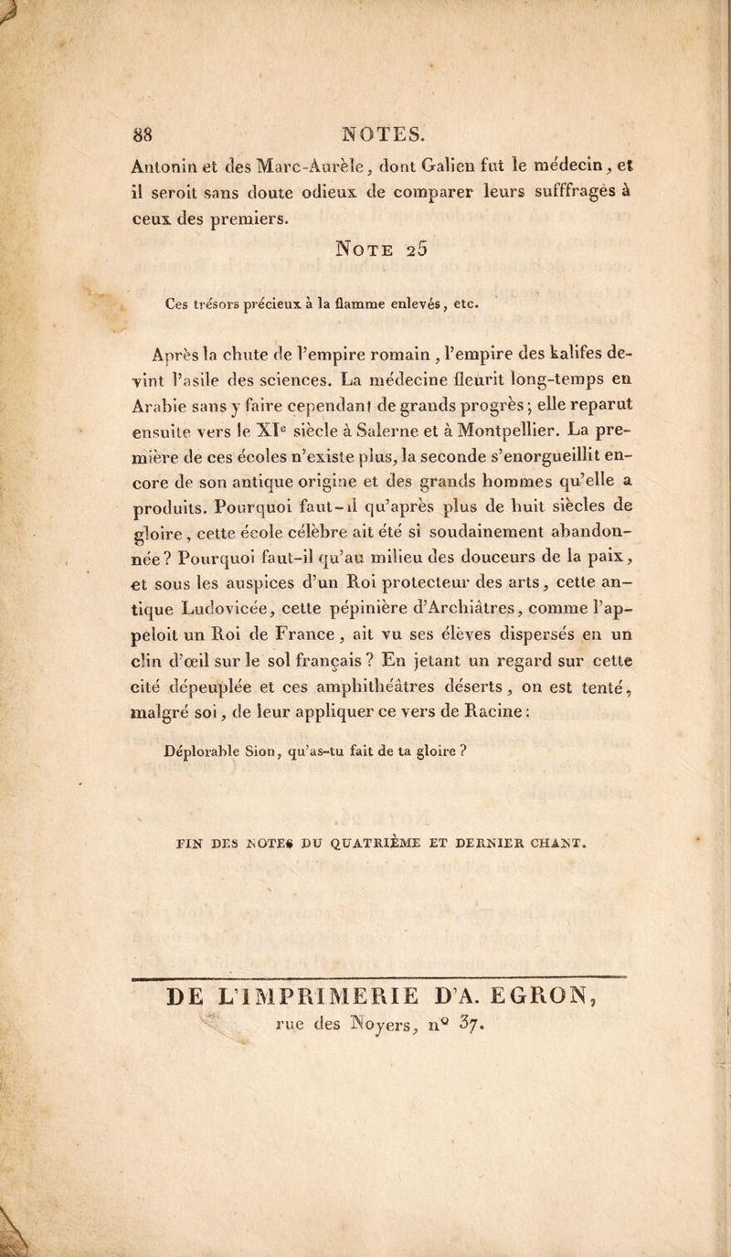 Antonin et des Marc-Aurèle, dont Galien fut le médecin , et il seroit sans doute odieux de comparer leurs sufffrages à ceux des premiers. Note 2S Ces trésors précieux a la flamme enlevés, etc. Après la chute de l’empire romain , l’empire des kalifes de- •vint l’asile des sciences. La médecine fleurit long-temps en Arabie sans y faire cependant de grands progrès ; elle reparut ensuite vers le XIe siècle à Salerne et à Montpellier. La pre¬ mière de ces écoles n’existe plus, la seconde s’enorgueillit en¬ core de son antique origine et des grands hommes qu’elle a produits. Pourquoi faut- il qu’après plus de huit siècles de sloire , cette école célèbre ait été si soudainement abandon- née? Pourquoi faut-il qu’au milieu des douceurs de la paix, et sous les auspices d’un Roi protecteur des arts, cette an¬ tique Ludovicée, cette pépinière d’Archiàtres, comme l’ap- peloit un Roi de France, ait vu ses élèves dispersés en un clin d’œil sur le sol français? En jetant un regard sur cette cité dépeuplée et ces amphithéâtres déserts, on est tenté, malgré soi, de leur appliquer ce vers de Racine : Déplorable Sion, qu’as-tu fait de ta gloire ? FIN DES NOTE# DU QUATRIÈME ET DERNIER CHANT. DE LIMPRIMERIE D’A. EGRON, rue des Noyers, n° £7.