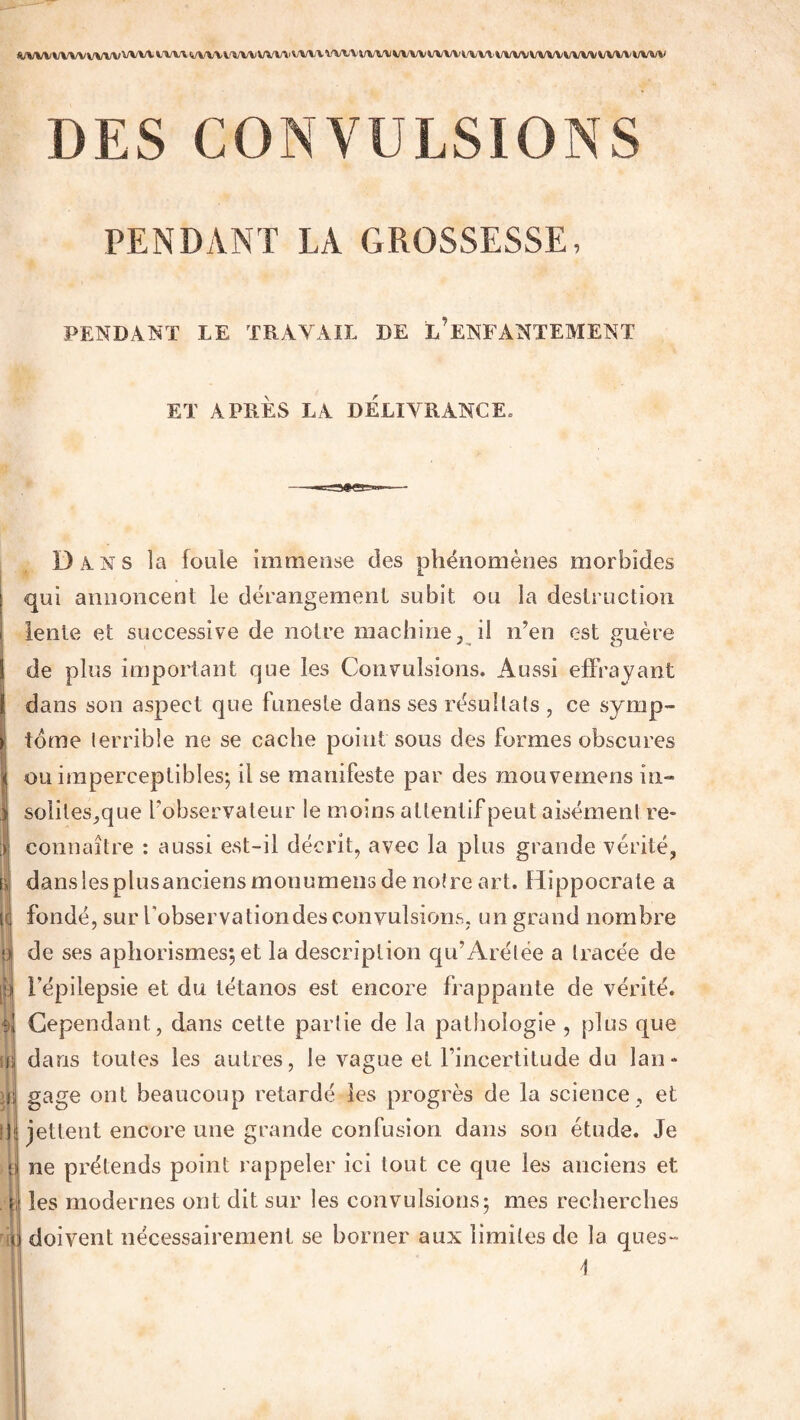 «/VVVVVVVVVVVVVVVt'VVVIi/VVVVVVVVVVVVVVXVVl.'VtyVVVVVVVVVVVl'VVVVVVVVVVVl/VVVVVVV^/VtyV DES CONVULSIONS PENDANT LA GROSSESSE. FENDANT LE TRAYAIT DE ^ENFANTEMENT ET APRES LA DELIVRANCE, Dans la foule immense des phénomènes morbides qui annoncent le dérangement subit ou la destruction lente et successive de notre machine, il n’en est guère de plus important que les Convulsions. Aussi effrayant dans son aspect que funeste dans ses résultats , ce symp¬ tôme terrible ne se cache point sous des formes obscures ou imperceptibles-, il se manifeste par des mouvemens in- soliles,que l’observateur le moins attentif peut aisément re¬ connaître : aussi est-il décrit, avec la plus grande vérité, dans les plusanciens monumens de notre art. Hippocrate a fondé, sur l’observation des convulsions, un grand nombre de ses aphorismes*, et la description qu’Arélée a tracée de p l’épilepsie et du tétanos est encore frappante de vérité, a, Cependant, dans cette partie de la pathologie , plus que a dans toutes les autres, le vague et l’incertitude du lan- ïlij gage ont beaucoup retardé les progrès de la science , et ii jettent encore une grande confusion dans son étude. Je ne prétends point rappeler ici tout ce que les anciens et r les modernes ont dit sur les convulsions: mes recherches «;i doivent nécessairement se borner aux limites de la ques-