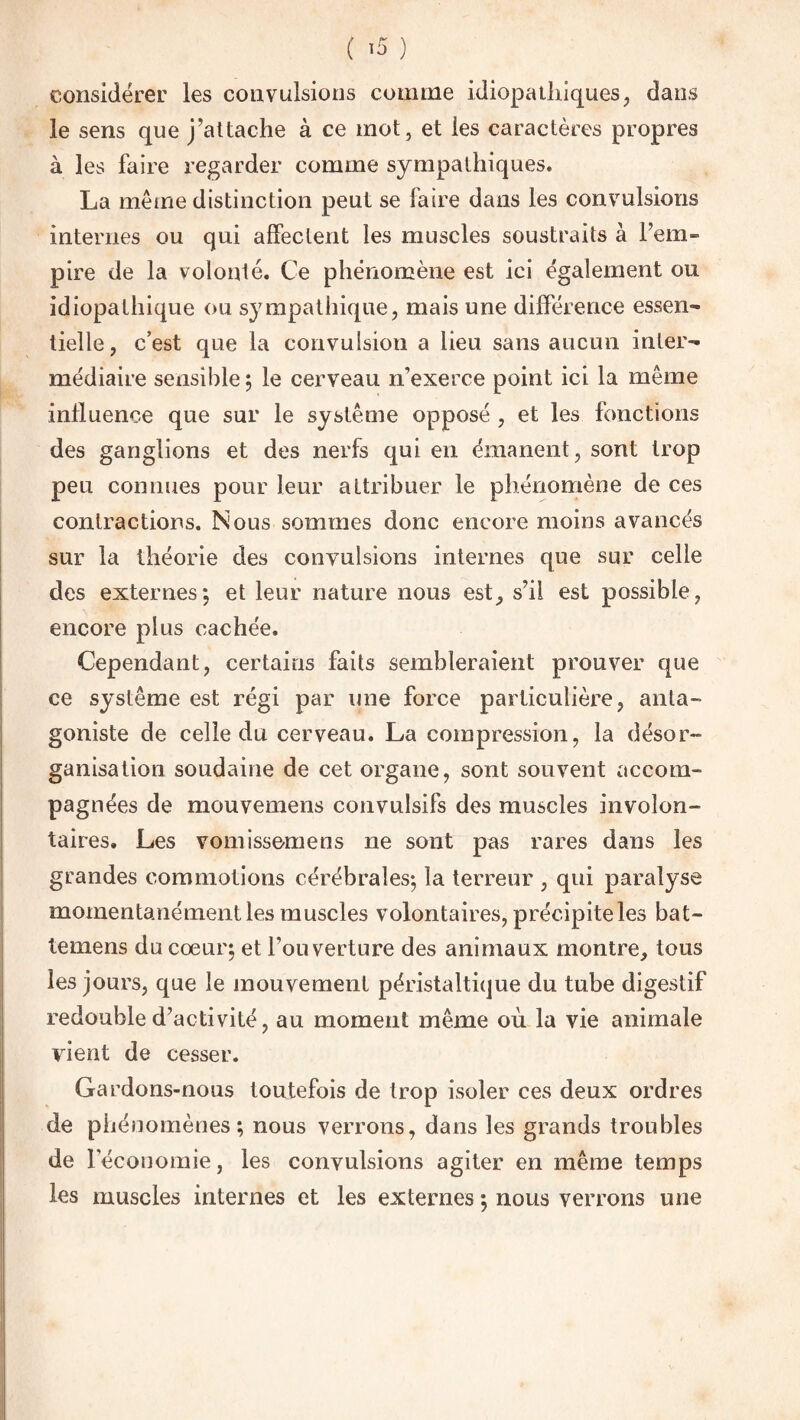 considérer les convulsions comme idiopathiques, dans le sens que j’attache à ce mot, et les caractères propres à les faire regarder comme sympathiques. La même distinction peut se faire dans les convulsions internes ou qui affectent les muscles soustraits à l’em¬ pire de la volonté. Ce phénomène est ici également ou idiopathique ou sympathique, mais une différence essen¬ tielle, c’est que la convulsion a lieu sans aucun inter¬ médiaire sensible ; le cerveau n’exerce point ici la même influence que sur le système opposé , et les fonctions des ganglions et des nerfs qui en émanent, sont trop peu connues pour leur attribuer le phénomène de ces contractions. Nous sommes donc encore moins avancés sur la théorie des convulsions internes que sur celle des externes; et leur nature nous est, s’il est possible, encore plus cachée. Cependant, certains faits sembleraient prouver que ce système est régi par une force particulière, anta¬ goniste de celle du cerveau. La compression, la désor¬ ganisation soudaine de cet organe, sont souvent accom¬ pagnées de mouvemens convulsifs des muscles involon¬ taires. Les vomissemens ne sont pas rares dans les grandes commotions cérébrales; la terreur , qui paralyse momentanément les muscles volontaires, précipite les bat- temens du cœur; et l’ouverture des animaux montre, tous les jours, que le mouvement péristaltique du tube digestif redouble d’activité, au moment même où la vie animale vient de cesser. Gardons-nous toutefois de trop isoler ces deux ordres de phénomènes; nous verrons, dans les grands troubles de l’économie, les convulsions agiter en même temps les muscles internes et les externes ; nous verrons une