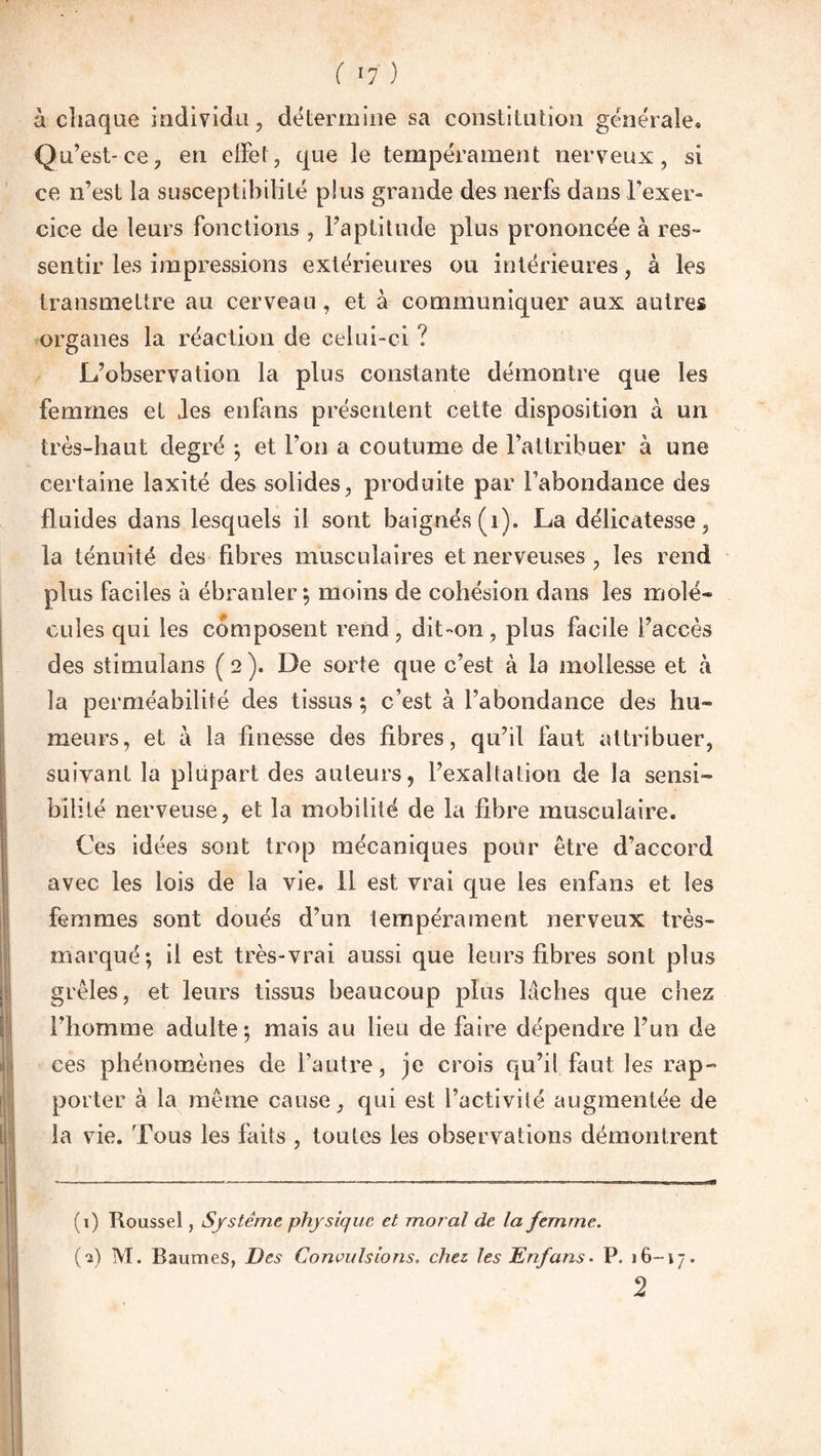 à chaque individu, détermine sa constitution générale. Qu’est-ce, en effet, que le tempérament nerveux, si ce n’est la susceptibilité plus grande des nerfs dans l’exer¬ cice de leurs fonctions , l’aptitude plus prononcée à res¬ sentir les impressions extérieures ou intérieures, à les transmettre au cerveau, et à communiquer aux autres organes la réaction de celui-ci ? L’observation la plus constante démontre que les femmes et Jes enfans présentent cette disposition à un très-haut degré -, et l’on a coutume de l’attribuer à une certaine laxité des solides, produite par l’abondance des fluides dans lesquels il sont baignés (1). La délicatesse, la ténuité des fibres musculaires et nerveuses , les rend plus faciles à ébranler; moins de cohésion dans les mole» ouïes qui les composent rend, dit-on, plus facile l’accès des stimulans ( 2 ). De sorte que c’est à la mollesse et à la perméabilité des tissus ; c’est à l’abondance des hu~ meurs, et à la finesse des fibres, qu’il faut attribuer, suivant la plupart des auteurs, l’exaltation de la sensi¬ bilité nerveuse, et la mobilité de la fibre musculaire. Ces idées sont trop mécaniques pour être d’accord avec les lois de la vie. il est vrai que les enfans et les femmes sont doués d’un tempérament nerveux très- marqué; il est très-vrai aussi que leurs fibres sont plus grêles, et leurs tissus beaucoup plus lâches que chez l’homme adulte; mais au lieu de faire dépendre l’un de ces phénomènes de l’autre, je crois qu’il faut les rap¬ porter à la même cause, qui est l’activité augmentée de la vie. Tous les faits , toutes les observations démontrent (1) Roussel, Système physique et moral de la femme. (1) M. Baumes, Des Convulsions, chez, les Enfans. P. 16-17. 2