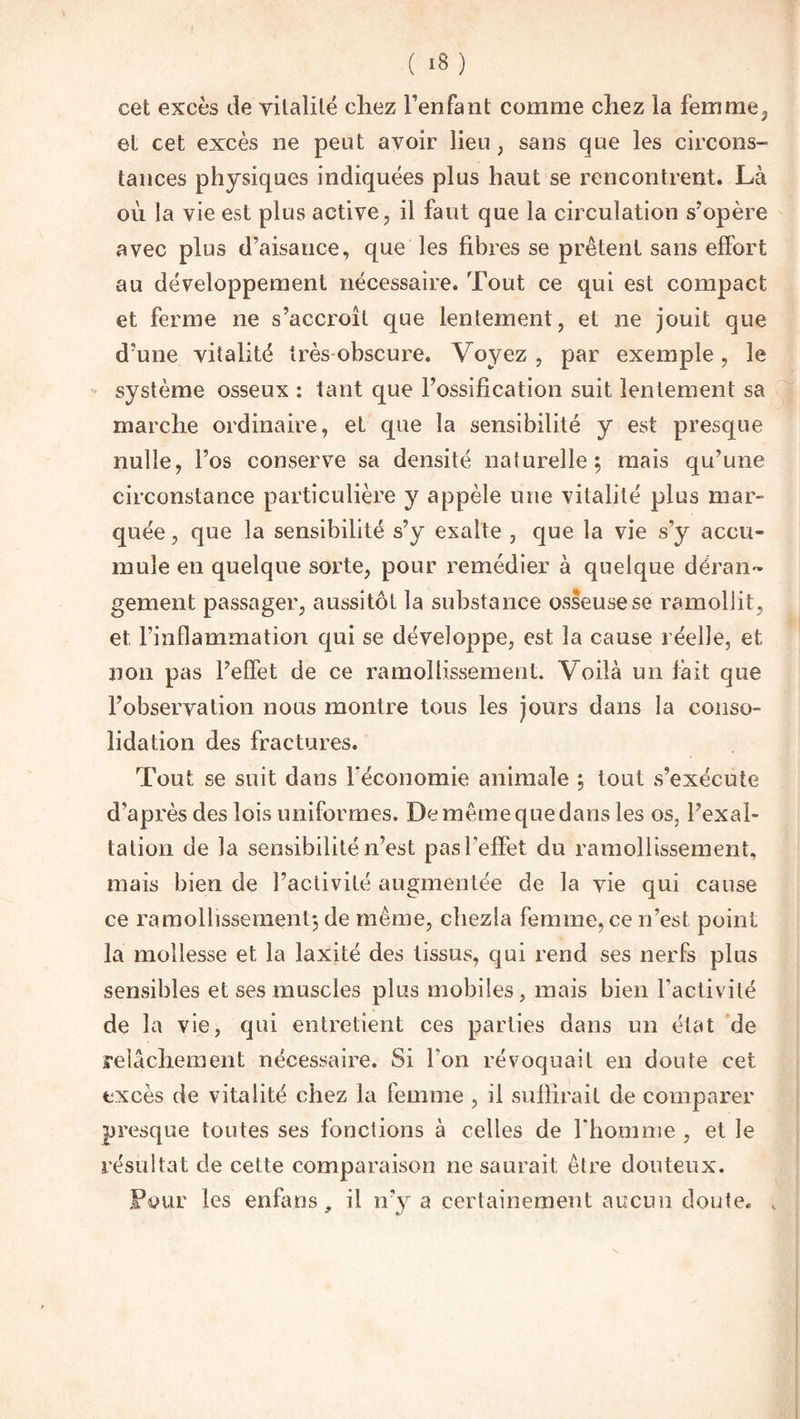 ( ‘8) cet excès de vitalité chez l’enfant comme chez la femme3 et cet excès ne peut avoir lieu ; sans que les circons¬ tances physiques indiquées plus haut se rencontrent. Là où la vie est plus active, il faut que la circulation s’opère avec plus d’aisance, que les fibres se prêtent sans effort au développement nécessaire. Tout ce qui est compact et ferme ne s’accroît que lentement, et ne jouit que d’une vitalité très obscure. Voyez , par exemple, le système osseux : tant que l’ossification suit lentement sa marche ordinaire, et que la sensibilité y est presque nulle, l’os conserve sa densité naturelle; mais qu’une circonstance particulière y appèle une vitalité plus mar¬ quée, que la sensibilité s’y exalte , que la vie s’y accu¬ mule en quelque sorte, pour remédier à quelque déran¬ gement passager, aussitôt la substance osseuse se ramollit, et l’inflammation qui se développe, est la cause réelle, et non pas l’effet de ce ramollissement. Voilà un fait que l’observation nous montre tous les jours dans la conso¬ lidation des fractures. Tout se suit dans l'économie animale ; tout s’exécute d’après des lois uniformes. De même que dans les os, l’exal¬ tation de la sensibilité n’est pas l'effet du ramollissement, mais bien de l’activité augmentée de la vie qui cause ce ramollissement; de même, chezla femme, ce n’est point la mollesse et la iaxité des tissus, qui rend ses nerfs plus sensibles et ses muscles plus mobiles, mais bien l'activité de la vie, qui entretient ces parties dans un état de relâchement nécessaire. Si l'on révoquait en doute cet excès de vitalité chez la femme , il suffirait de comparer presque toutes ses fonctions à celles de l'homme , et le résultat de cette comparaison ne saurait être douteux. Four les enfans, il n’y a certainement aucun doute. t ” t/