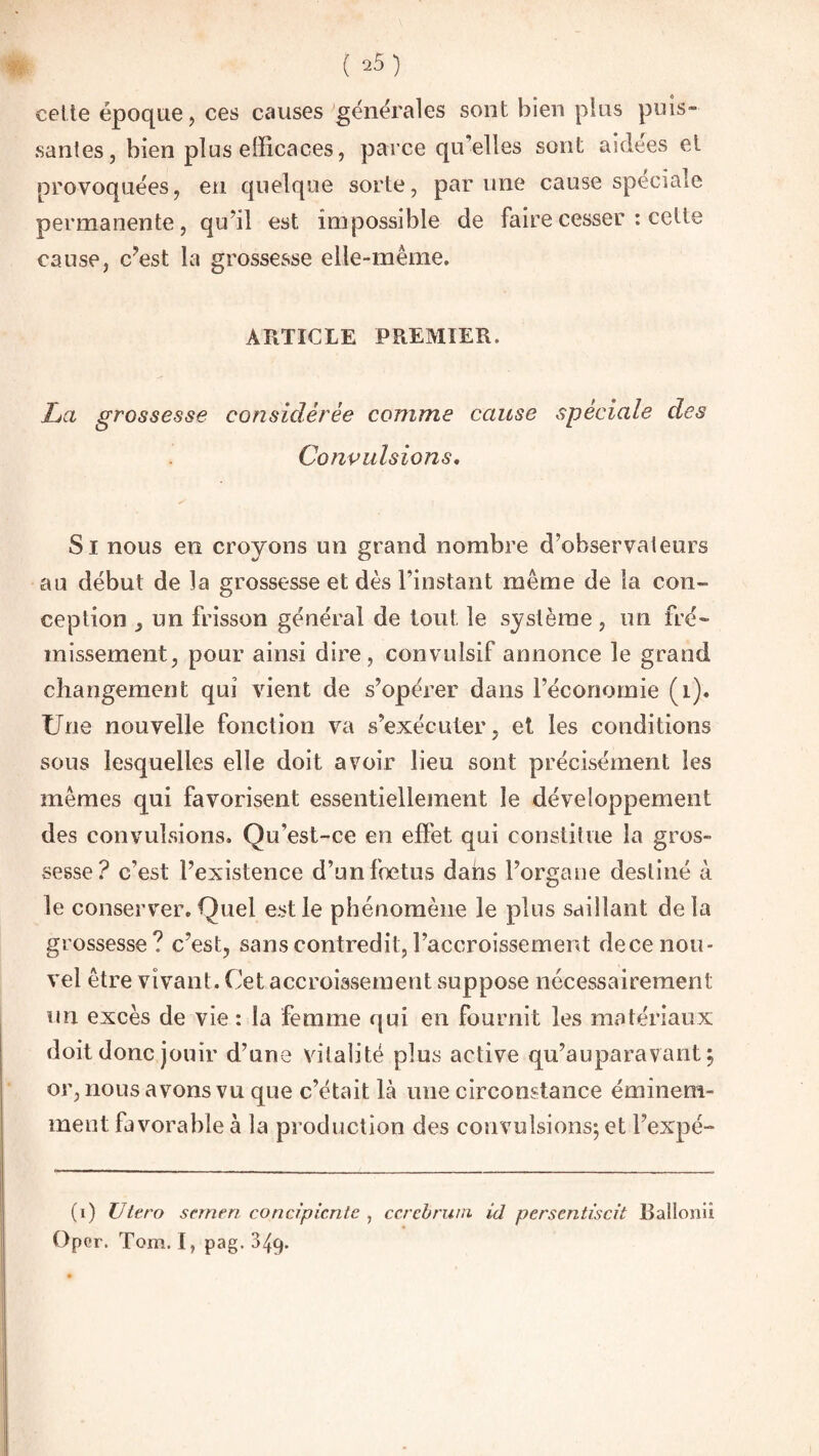 cette époque, ces causes générales sont bien plus puis» santés, bien plus efficaces, parce qu’elles sont aidées et provoquées, en quelque sorte, par une cause spéciale permanente, qu’il est impossible de faire cesser : cette cause, c’est la grossesse elle-même. ARTICLE PREMIER. La grossesse considérée comme cause spèciale des Convulsions. Si nous en croyons un grand nombre d’observateurs au début de la grossesse et dès l’instant même de la con¬ ception , un frisson général de tout le système , un fré¬ missement, pour ainsi dire, convulsif annonce le grand changement qui vient de s’opérer dans l’économie (1). Une nouvelle fonction va s’exécuter, et les conditions sous lesquelles elle doit avoir lieu sont précisément les mêmes qui favorisent essentiellement le développement des convulsions. Qu’est-ce en effet qui constitue la gros¬ sesse? c’est l’existence d’un foetus dans l’organe destiné à le conserver. Quel est le phénomène le plus saillant de la grossesse? c’est, sans contredit, l’accroissement dece nou¬ vel être vivant. Cet accroissement suppose nécessairement un excès de vie : la femme qui en fournit les matériaux doit donc jouir d’une vitalité plus active qu’auparavant, or, nous avons vu que c’était là une circonstance éminem¬ ment favorable à la production des convulsions; et l’expé- (i) TJtero sernen concipicnte , ccrebrum id persentiscit Ballonii Oper. Tom. I, pag. 349.