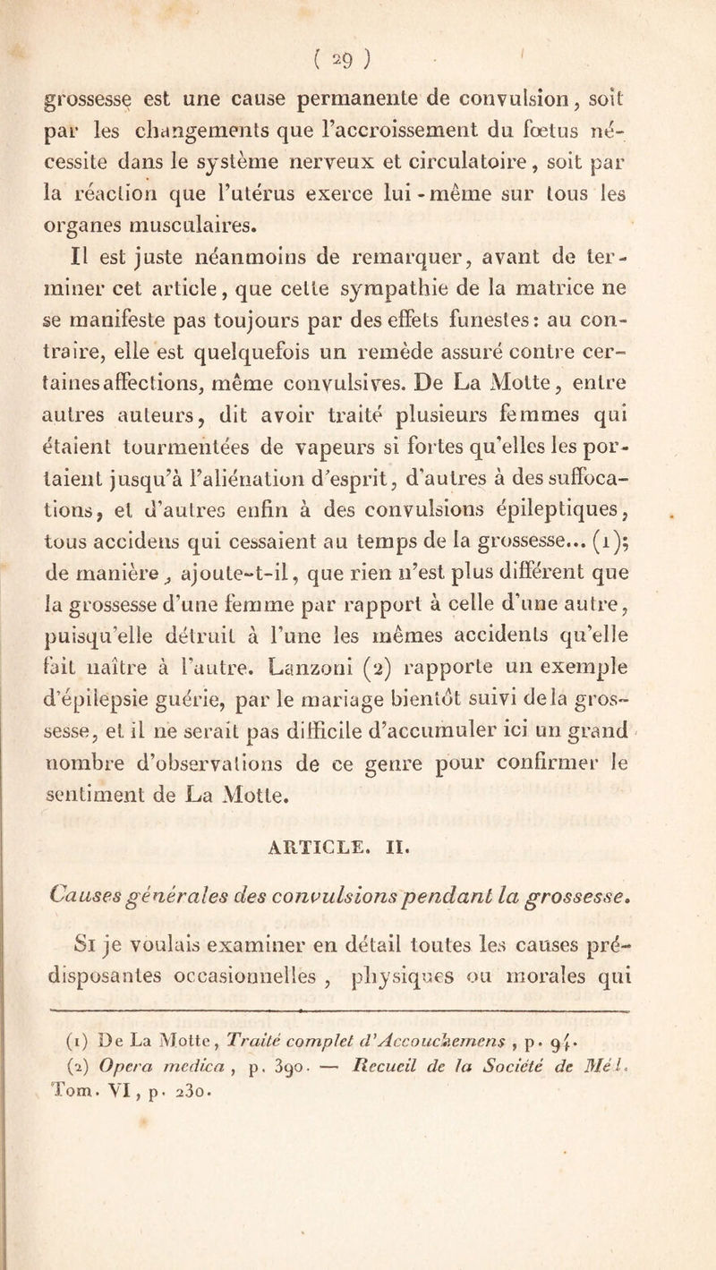 grossesse est une cause permanente de convulsion, soit par les changements que l’accroissement du fœtus né¬ cessite dans le système nerveux et circulatoire, soit par la réaction que l’utérus exerce lui-même sur tous les organes musculaires. Il est juste néanmoins de remarquer, avant de ter¬ miner cet article, que celte sympathie de la matrice ne se manifeste pas toujours par des effets funestes: au con¬ traire, elle est quelquefois un remède assuré contre cer¬ taines affections, même convulsives. De La xMotte, entre autres auteurs, dit avoir traité plusieurs femmes qui étaient tourmentées de vapeurs si fortes qu'elles les por¬ taient jusqu’à l’aliénation d'esprit, d'autres à des suffoca¬ tions, et d'autres enfin à des convulsions épileptiques, tous accidens qui cessaient au temps de la grossesse... (1); de manière^ ajoute-t-il, que rien n’est plus différent que la grossesse d’une femme par rapport à celle d’une autre, puisqu’elle détruit à Tune les mêmes accidents qu’elle fait naître à l’autre. Lanzoni (2) rapporte un exemple d’épilepsie guérie, par le mariage bientôt suivi delà gros¬ sesse, et il ne serait pas difficile d’accumuler ici un grand nombre d’observations de ce genre pour confirmer le sentiment de La Motte. ARTICLE. II. Causes générales des convulsions pendant la grossesse. Si je voulais examiner en détail toutes les causes pré¬ disposantes occasionnelles , physiques ou morales qui (1) De La Motte, Traité complet tVAccoudnemens , p. 9^. (1) Opéra me die a , p. 390. — Recueil de la Société de Mél, Tom. VI, p* 23o.