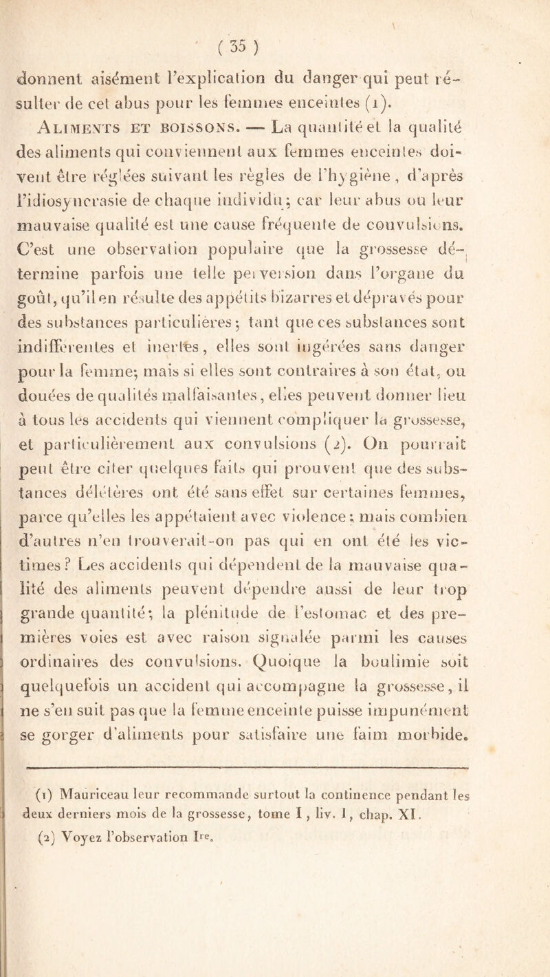 donnent aisément l’explication du danger qui peut ré¬ sulter de cet abus pour les femmes enceintes (1). Aliments et boissons. — La quantité et la qualité des aliments qui conviennent aux femmes enceintes doi¬ vent être réglées suivant les règles de l’hygiène, d’après l’idiosyncrasie de chaque individu; car leur abus ou leur mauvaise qualité est une cause fréquente de convulsa ns. C’est une observation populaire que la grossesse dé- termine parfois une telle peiversion dans l’organe du goût, qu’ilen résulte des appétits bizarres et dépravés pour des substances particulières; tant que ces substances sont indifférentes et inertes, elles sont ingérées sans danger pour la femme; mais si elles sont contraires à son état, ou douées de qualités malfaisantes, elles peuvent donner lieu à tous les accidents qui viennent compliquer la grossesse, et particulièrement aux convulsions (2). On pourrait peut être citer quelques faits qui prouvent que des subs¬ tances délétères ont été sans effet sur certaines femmes, parce qu’elles les appelaient avec violence; mais combien d’autres n’en trouverait-on pas qui en ont été les vic¬ times? Les accidents qui dépendent de la mauvaise qua¬ lité des aliments peuvent dépendre aussi de leur trop grande quantité; la plénitude de l’estomac et des pre¬ mières voies est avec raison signalée parmi les causes ordinaires des convulsions. Quoique la boulimie soit quelquefois un accident qui accompagne la grossesse, il ne s'en suit pas que la femme enceinte puisse impunément se gorger d’aliments pour satisfaire nue faim morbide. (ï) Mauriceau leur recommande surtout ta continence pendant les deux derniers mois de la grossesse, tome ï , Iiv. i, chap. XI.