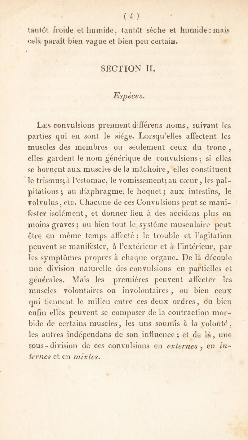 tantôt froide et humide, tantôt sèche et humide: mais ceià paraît bien vague et bien peu certain. SECTION IL Espèces. Les convulsions prennent diffère ns noms, suivant les parties qui en sont le siège. Lorsqu’elles affectent les muscles des membres ou seulement ceux du tronc , elles gardent le nom générique de convulsions-, si elles se bornent aux muscles de la mâchoire, elles constituent le tris mus; à l’estomac, le vomissement; au coeur, les pal¬ pitations ; au diaphragme, le hoquet ; aux intestins, le volvulus, etc. Chacune de ces Convulsions peut se mani¬ fester isolément, et donner heu à des accidens plus ou moins graves; ou bien tout le système musculaire peut être en même temps affecté ; le trouble et l'agitation peuvent se manifester, à l’extérieur et à l'intérieur, par les symptômes propres à chaque organe. De là découle une division naturelle des convulsions en partielles et générales. Mais les premières peuvent affecter les muscles volontaires ou involontaires, ou bien ceux qui tiennent le milieu entre ces deux ordres, ou bien enfin elles peuvent se composer de la contraction mor¬ bide de certains muscles, les uns soumis à la volonté, les autres indépendans de son influence ; et de là, une sous-division de ces convulsions en externes ? en in¬ ternes et en mixtes.