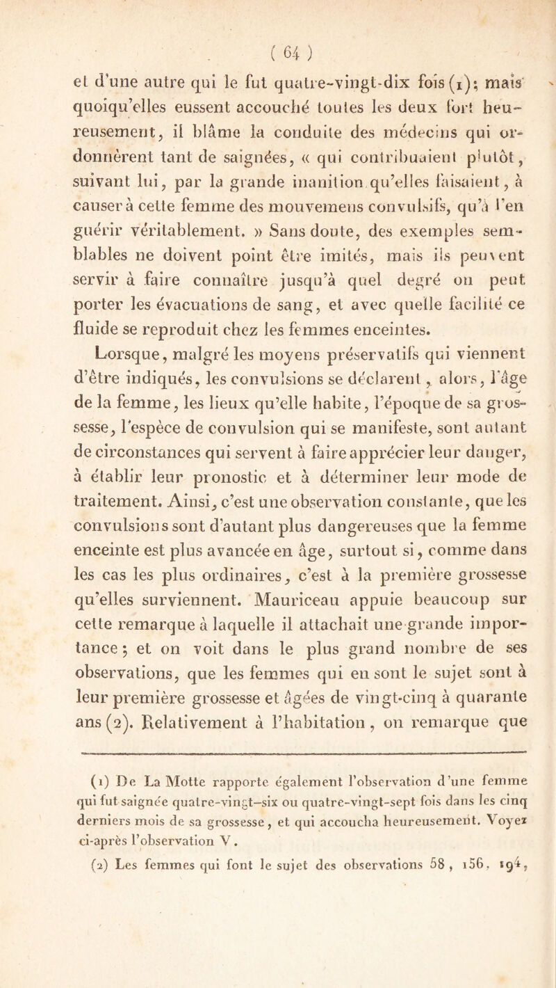 eL d’une autre qui le fut quatre-vingt-dix fois (i); mais quoiqu’elles eussent accouché tou les les deux fort heu¬ reusement , il blâme la conduite des médecins qui or- donnèrent tant de saignées, « qui contribuaient p!utot, suivant lui, par la grande inanition qu’elles faisaient, à causera cette femme des mouvemens convulsifs, qu’à l’en guérir véritablement. » Sans doute, des exemples sem¬ blables ne doivent point être imités, mais ils peu\ent servir à faire connaître jusqu’à quel degré ou peut porter les évacuations de sang, et avec quelle facilité ce fluide se reproduit chez les femmes enceintes. Lorsque, malgré les moyens préservatifs qui viennent d’être indiqués, les convulsions se déclarent, alors, 1 âge de la femme, les lieux qu’elle habite, l’époque de sa gros¬ sesse, lespèce de convulsion qui se manifeste, sont autant de circonstances qui servent à faire apprécier leur danger, à établir leur pronostic et à déterminer leur mode de traitement. Ainsi, c’est une observation constante, que les convulsions sont d’autant plus dangereuses que la femme enceinte est plus avancée en âge, surtout si, comme dans les cas les plus ordinaires, c’est a la première grossesse qu’elles surviennent. Mauriceau appuie beaucoup sur cette remarque à laquelle il attachait une grande impor¬ tance ; et on voit dans le plus grand nombre de ses observations, que les femmes qui en sont le sujet sont à leur première grossesse et âgées de vingt-cinq à quarante ans (2). Relativement à l’habitation, 011 remarque que (1) De La Motte rapporte également l’observation d’une femme qui fut saignée quatre-vingt-six ou quatre-vingt-sept fois dans les cinq derniers mois de sa grossesse , et qui accoucha heureusement. \ oyez ci-après l’observation V. (2) Les femmes qui font le sujet des observations 58, 156, 19L