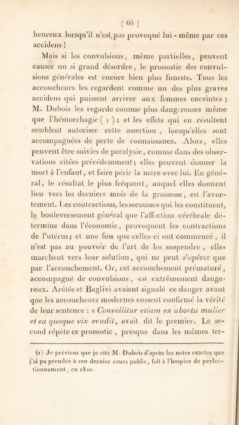 heureux lorsqu’il n’est pas provoqué lui* même par ces accidens ! jVJais si les convulsions, même partielles, peuvent causer un si grand désordre, le pronostic des convul¬ sions générales est encore bien plus funeste. Tous les accoucheurs les regardent comme un des plus graves accidens qui puissent arriver aux femmes enceintes 3 M. Dubois les regarde comme plus dangereuses même que l’hémorrhagie ( 1 ) ; et les effets qui en résultent semblent autoriser cette assertion , lorsqu’elles sont accompagnées de perte de connaissance. Alors, elles peuvent être suivies de paralysie, comme dans des obser¬ vations citées précédemment; elles peuvent donner la mort à l’enfant, et faire périr la mère avec lui. En géné¬ ral, le résultat le plus fréquent, auquel elles donnent lieu vers les derniers mois de la grossesse, est l’avor¬ tement. Les contractions, les secousses qui les constituent, le bouleversement général que l’affection cérébrale dé¬ termine dans l’économie, provoquent les contractions de l’utérus,* et une fois que celles-ci ont commencé , il n’est pas au pouvoir de l’art de les suspendre , elles marchent vers leur solution, qui 11e peut s’opérer que par l’accouchement. Or, cet accouchement prématuré, accompagné de convulsions, esi extrêmement dange¬ reux. Arétéeet Baglivi avaient signalé ce danger avant que les accoucheurs modernes eussent confirmé la vérité de leur sentence : « Convellilur etiam ex aboi tu militer et ea quoque vix evadit, avait dit le premier. Le se¬ cond répète ce pronostic , presque dans les mêmes ter- fï) Je pre'viens que je cite M- Dubois d’après les notes exactes que j’ai pu prendre à son dernier cours public, fait à l’hospice de perfec¬ tionnement; en 1820